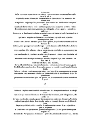 seis passos
de largura, que apresentava um aspecto repugnante com o seu papel amarelo,
cheio de pó, a
desprender-se da parede por todos os lados, e com um teto tão baixo que um
homem alto
mal poderia empertigar-se, pois dava a idéia de que iria bater com a cabeça no
teto. O
mobiliário harmonizava com o ambiente; compunha-se de três cadeiras velhas,
desconjuntadas; num canto, uma mesa pintalgada, sobre a qual se viam alguns
cadernos e
livros, que só da circunstância de se encontrarem cheios de pó poderia deduzir-se o
tempo
que havia ninguém os folheava, e, finalmente, o grande sofá, também
desconjuntado, que
ocupava uma parede inteira e quase todo o quarto, o qual anteriormente estivera
forrado de
indiana, mas que agora era um farrapo e servia de cama a Raskólhnikov. Deitava-
se muitas
vezes em cima dele, tal como estava, sem se despir, cobrindo-se apenas com o seu
velho
casaco esfiapado, de estudante, e colocando debaixo da cabeça uma almofada, sob
a qual
amontoava toda a roupa branca que possuía, limpa ou suja, com o fim de a ter
mais alta. À
frente do sofá havia uma mesinha.
Teria sido difícil chegar a maior abandono e cair em maior miséria; mas, para
Raskólhnikov, na disposição de espírito em que se encontrava, até aquilo lhe era
difícil.
Tinha-se retirado resolutamente de todo o convívio, vivia como uma tartaruga na
sua concha, e até a cara da criada, que tinha obrigação de servi-lo e de deitar de
quando em
quando uma vista de olhos pelo seu quarto, lhe provocava mal-estar e convulsões.
É o que
29
acontece a alguns maníacos que concentram a sua atenção numa coisa. Havia já
duas
semanas que a senhoria deixara de fornecer-lhe a comida, e ele não pensara, até
então, em
ter uma explicação com ela, apesar de se encontrar em jejum. Em parte, Nastácia,
cozinheira e criada única da senhoria, sentia-se contente de que aquele hóspede
fosse
daquela qualidade; tinha também deixado completamente de arranjar-lhe o
quarto, e apenas
o varria uma vez por semana, quando lhe apetecia. Era ela quem vinha agora
despertá-lo.
- Levanta-te! Por que estás dormindo? - gritou-lhe, inclinando-se sobre ele. - Já são
 