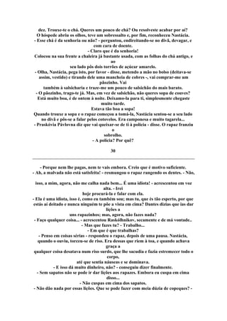 dez. Trouxe-te o chá. Queres um pouco de chá? Ou resolveste acabar por aí?
O hóspede abriu os olhos, teve um sobressalto e, por fim, reconheceu Nastácia.
- Esse chá é da senhoria ou não? - perguntou, endireitando-se no divã, devagar, e
com cara de doente.
- Claro que é da senhoria!
Colocou na sua frente a chaleira já bastante usada, com as folhas do chá antigo, e
ao
seu lado pôs dois torrões de açúcar amarelo.
- Olha, Nastácia, pega isto, por favor - disse, metendo a mão no bolso (deitava-se
assim, vestido) e tirando dele uma mancheia de cobres -, vai comprar-me um
pãozinho. Vai
também à salsicharia e traze-me um pouco de salsichão do mais barato.
- O pãozinho, trago-te já. Mas, em vez de salsichão, não queres sopa de couves?
Está muito boa, é de ontem à noite. Deixamo-la para ti, simplesmente chegaste
muito tarde.
Estava tão boa a sopa!
Quando trouxe a sopa e o rapaz começou a tomá-la, Nastácia sentou-se a seu lado
no divã e pôs-se a falar pelos cotovelos. Era camponesa e muito tagarela...
- Praskóvia Pávlovna diz que vai queixar-se de ti à polícia - disse. O rapaz franziu
o
sobrolho.
- A polícia? Por quê?
30
- Porque nem lhe pagas, nem te vais embora. Creio que é motivo suficiente.
- Ah, a malvada não está satisfeita! - resmungou o rapaz rangendo os dentes. - Não,
isso, a mim, agora, não me calha nada bem... É uma idiota! - acrescentou em voz
alta. - Irei
hoje procurá-la e falar com ela.
- Ela é uma idiota, isso é, como eu também sou; mas tu, que és tão esperto, por que
estás aí deitado e nunca ninguém te põe a vista em cima? Dantes dizias que ias dar
lições a
uns rapazinhos; mas, agora, não fazes nada?
- Faço qualquer coisa... - acrescentou Raskólhnikov, secamente e de má vontade..
- Mas que fazes tu? - Trabalho...
- Em que é que trabalhas?
- Penso em coisas sérias - respondeu o rapaz, depois de uma pausa. Nastácia,
quando o ouviu, torceu-se de riso. Era dessas que riem à toa, e quando achava
graça a
qualquer coisa desatava num riso surdo, que lhe sacudia e fazia estremecer todo o
corpo,
até que sentia náuseas e se dominava.
- E isso dá muito dinheiro, não? - conseguiu dizer finalmente.
- Sem sapatos não se pode ir dar lições aos rapazes. Embora eu cuspa em cima
disso...
- Não cuspas em cima dos sapatos.
- Não dão nada por essas lições. Que se pode fazer com meia dúzia de copeques? -
 