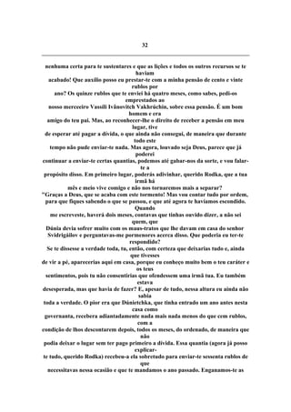 32
nenhuma certa para te sustentares e que as lições e todos os outros recursos se te
haviam
acabado! Que auxílio posso eu prestar-te com a minha pensão de cento e vinte
rublos por
ano? Os quinze rublos que te enviei há quatro meses, como sabes, pedi-os
emprestados ao
nosso merceeiro Vassíli Ivânovitch Vakhrúchin, sobre essa pensão. É um bom
homem e era
amigo do teu pai. Mas, ao reconhecer-lhe o direito de receber a pensão em meu
lugar, tive
de esperar até pagar a dívida, o que ainda não consegui, de maneira que durante
todo este
tempo não pude enviar-te nada. Mas agora, louvado seja Deus, parece que já
poderei
continuar a enviar-te certas quantias, podemos até gabar-nos da sorte, e vou falar-
te a
propósito disso. Em primeiro lugar, poderás adivinhar, querido Rodka, que a tua
irmã há
mês e meio vive comigo e não nos tornaremos mais a separar?
"Graças a Deus, que se acaba com este tormento! Mas vou contar tudo por ordem,
para que fiques sabendo o que se passou, e que até agora te havíamos escondido.
Quando
me escreveste, haverá dois meses, contavas que tinhas ouvido dizer, a não sei
quem, que
Dúnia devia sofrer muito com os maus-tratos que lhe davam em casa do senhor
Svidrigáilov e perguntavas-me pormenores acerca disso. Que poderia eu ter-te
respondido?
Se te dissesse a verdade toda, tu, então, com certeza que deixarias tudo e, ainda
que tivesses
de vir a pé, aparecerias aqui em casa, porque eu conheço muito bem o teu caráter e
os teus
sentimentos, pois tu não consentirias que ofendessem uma irmã tua. Eu também
estava
desesperada, mas que havia de fazer? E, apesar de tudo, nessa altura eu ainda não
sabia
toda a verdade. O pior era que Dúnietchka, que tinha entrado um ano antes nesta
casa como
governanta, recebera adiantadamente nada mais nada menos do que cem rublos,
com a
condição de lhos descontarem depois, todos os meses, do ordenado, de maneira que
não
podia deixar o lugar sem ter pago primeiro a dívida. Essa quantia (agora já posso
explicar-
te tudo, querido Rodka) recebeu-a ela sobretudo para enviar-te sessenta rublos de
que
necessitavas nessa ocasião e que te mandamos o ano passado. Enganamos-te as
 