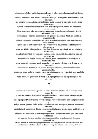 seis semanas. Sabes muito bem como Dúnia é, sabes muito bem como é inteligente
e a
firmeza de caráter que possui. Dúnietchka é capaz de suportar muitas coisas e de
mostrar,
até nos piores casos, toda a grandeza de alma necessária para não perder a sua
integridade.
Apesar de nos correspondermos com muita freqüência, nunca me disse uma
palavra acerca
disso tudo, para não me assustar. A ruptura deu-se inesperadamente. Marfa
Pietrovna veio a
surpreender o marido no momento em que este assediava Dúnia no jardim e,
interpretando
tudo ao contrário, deitou-lhe a ela todas as culpas, pensando que fora ela quem
dera ocasião
àquilo. Deu-se então entre eles uma cena terrível no jardim: Marfa Pietrovna
chegou até a
bater em Dúnia; não queria ouvir razões, ficou uma hora inteira a barafustar e,
finalmente,
mandou logo Dúnia ter comigo à cidade, numa simples tieliega rústica, na qual
meteram as
suas coisas: a roupa branca, os vestidos, tudo tal como estava, revolvido e
misturado. Mas
nesse momento começou a cair uma chuva torrencial e Dúnia teve de percorrer
dezessete
quilômetros de uma só vez, numa tieliega descoberta, em companhia dum
camponês. Dize-
me agora o que poderia eu escrever-te na minha carta, em resposta à tua, recebida
dois
meses antes, de que havia de falar-te. Eu própria estava desesperada; não me
atrevia a
34
comunicar-te a verdade, porque te tornaria muito infeliz e ter-te-ia posto num
estado de
grande excitação e desgosto. E que poderias fazer? Correr para a tua perdição,
tanto mais
que a própria Dúnietchka se oporia a isso; e encher uma carta com insignificâncias
e
vulgaridades, quando tinha a alma transbordante de amargura, era-me impossível.
Durante
um mês inteiro correram ditos e contos pela cidade, a propósito deste incidente; e a
coisa
chegou a tal ponto que eu nem sequer podia ir à igreja com Dúnia, por causa dos
olhares de
desprezo e dos murmúrios, pois chegaram até ao atrevimento de fazerem
comentários
diante de nós de maneira que pudéssemos ouvi-los; todas as nossas amizades nos
abandonaram. Todas deixaram de nos cumprimentar e vim a saber, de fonte
 