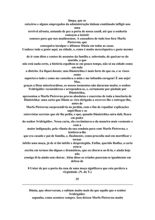 limpa, que os
caixeiros e alguns empregados da administração tinham combinado infligir-nos
uma
terrível afronta, untando de pez a porta de nossa casa8, até que a senhoria
começou a insistir
conosco para que nos mudássemos. A causadora de tudo isso fora Marfa
Pietrovna, que
conseguira inculpar e difamar Dúnia em todas as casas.
Conhece toda a gente aqui, na cidade, e, como é muito mexeriqueira e gosta mesmo
de ir com ditos e contos de assuntos da família e, sobretudo, de queixar-se do
marido, o que
não está nada certo, a história espalhou-se em pouco tempo, não só na cidade como
em todo
o distrito. Eu fiquei doente; mas Dúnietchka é mais forte do que eu, e se visses
como
suportava tudo e como me consolava a mim e me infundia coragem! É um anjo!
Mas,
graças a Deus misericordioso, os nossos tormentos não duraram muito; o senhor
Svidrigáilov reconsiderou e arrependeu-se, e, certamente por piedade por
Dúnietchka,
apresentou a Marfa Pietrovna provas absolutas e concretas de toda a inocência de
Dúnietchka: uma carta que Dúnia se vira obrigada a escrever-lhe e entregar-lhe,
antes de
Marfa Pietrovna surpreendê-la no jardim, com o fim de repudiar explicações
supérfluas e as
entrevistas secretas que ele lhe pedia, e que, quando Dúnietchka saíra dali, ficara
em poder
do senhor Svidrigáilov. Nessa carta, ela recriminava-o da maneira mais veemente e
com a
maior indignação, pela vilania da sua conduta para com Marfa Pietrovna, e
lembrava-lhe
que era casado e pai de família, e, finalmente, como procedia mal em mortificar e
tornar
infeliz uma moça, já de si tão infeliz e desprotegida. Enfim, querido Rodka, a carta
estava
escrita em termos tão dignos e dramáticos, que eu chorava ao lê-la, e ainda hoje
não
consigo lê-la ainda sem chorar. Além disso os criados puseram-se igualmente em
defesa de
8 Untar de pez a porta da casa de uma moça significava que esta perdera a
virgindade. (N. do T.)
35
Dúnia, que observaram, e sabiam muito mais do que aquilo que o senhor
Svidrigáilov
supunha, como acontece sempre. Isso deixou Marfa Pietrovna muito
 
