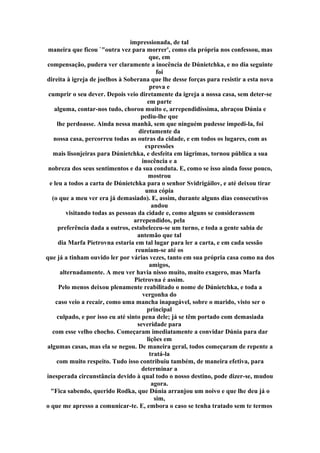 impressionada, de tal
maneira que ficou `"outra vez para morrer', como ela própria nos confessou, mas
que, em
compensação, pudera ver claramente a inocência de Dúnietchka, e no dia seguinte
foi
direita à igreja de joelhos à Soberana que lhe desse forças para resistir a esta nova
prova e
cumprir o seu dever. Depois veio diretamente da igreja a nossa casa, sem deter-se
em parte
alguma, contar-nos tudo, chorou muito e, arrependidíssima, abraçou Dúnia e
pediu-lhe que
lhe perdoasse. Ainda nessa manhã, sem que ninguém pudesse impedi-la, foi
diretamente da
nossa casa, percorreu todas as outras da cidade, e em todos os lugares, com as
expressões
mais lisonjeiras para Dúnietchka, e desfeita em lágrimas, tornou pública a sua
inocência e a
nobreza dos seus sentimentos e da sua conduta. E, como se isso ainda fosse pouco,
mostrou
e leu a todos a carta de Dúnietchka para o senhor Svidrigáilov, e até deixou tirar
uma cópia
(o que a meu ver era já demasiado). E, assim, durante alguns dias consecutivos
andou
visitando todas as pessoas da cidade e, como alguns se considerassem
arrependidos, pela
preferência dada a outros, estabeleceu-se um turno, e toda a gente sabia de
antemão que tal
dia Marfa Pietrovna estaria em tal lugar para ler a carta, e em cada sessão
reuniam-se até os
que já a tinham ouvido ler por várias vezes, tanto em sua própria casa como na dos
amigos,
alternadamente. A meu ver havia nisso muito, muito exagero, mas Marfa
Pietrovna é assim.
Pelo menos deixou plenamente reabilitado o nome de Dúnietchka, e toda a
vergonha do
caso veio a recair, como uma mancha inapagável, sobre o marido, visto ser o
principal
culpado, e por isso eu até sinto pena dele; já se têm portado com demasiada
severidade para
com esse velho chocho. Começaram imediatamente a convidar Dúnia para dar
lições em
algumas casas, mas ela se negou. De maneira geral, todos começaram de repente a
tratá-la
com muito respeito. Tudo isso contribuiu também, de maneira efetiva, para
determinar a
inesperada circunstância devido à qual todo o nosso destino, pode dizer-se, mudou
agora.
"Fica sabendo, querido Rodka, que Dúnia arranjou um noivo e que lhe deu já o
sim,
o que me apresso a comunicar-te. E, embora o caso se tenha tratado sem te termos
 