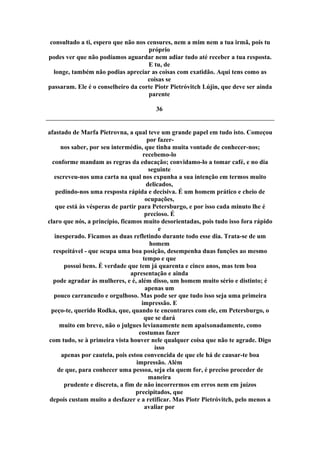 consultado a ti, espero que não nos censures, nem a mim nem a tua irmã, pois tu
próprio
podes ver que não podíamos aguardar nem adiar tudo até receber a tua resposta.
E tu, de
longe, também não podias apreciar as coisas com exatidão. Aqui tens como as
coisas se
passaram. Ele é o conselheiro da corte Piotr Pietróvitch Lújin, que deve ser ainda
parente
36
afastado de Marfa Pietrovna, a qual teve um grande papel em tudo isto. Começou
por fazer-
nos saber, por seu intermédio, que tinha muita vontade de conhecer-nos;
recebemo-lo
conforme mandam as regras da educação; convidamo-lo a tomar café, e no dia
seguinte
escreveu-nos uma carta na qual nos expunha a sua intenção em termos muito
delicados,
pedindo-nos uma resposta rápida e decisiva. É um homem prático e cheio de
ocupações,
que está às vésperas de partir para Petersburgo, e por isso cada minuto lhe é
precioso. É
claro que nós, a princípio, ficamos muito desorientadas, pois tudo isso fora rápido
e
inesperado. Ficamos as duas refletindo durante todo esse dia. Trata-se de um
homem
respeitável - que ocupa uma boa posição, desempenha duas funções ao mesmo
tempo e que
possui bens. É verdade que tem já quarenta e cinco anos, mas tem boa
apresentação e ainda
pode agradar às mulheres, e é, além disso, um homem muito sério e distinto; é
apenas um
pouco carrancudo e orgulhoso. Mas pode ser que tudo isso seja uma primeira
impressão. E
peço-te, querido Rodka, que, quando te encontrares com ele, em Petersburgo, o
que se dará
muito em breve, não o julgues levianamente nem apaixonadamente, como
costumas fazer
com tudo, se à primeira vista houver nele qualquer coisa que não te agrade. Digo
isso
apenas por cautela, pois estou convencida de que ele há de causar-te boa
impressão. Além
de que, para conhecer uma pessoa, seja ela quem for, é preciso proceder de
maneira
prudente e discreta, a fim de não incorrermos em erros nem em juízos
precipitados, que
depois custam muito a desfazer e a retificar. Mas Piotr Pietróvitch, pelo menos a
avaliar por
 