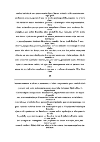 muitos indícios, é uma pessoa muito digna. Na sua primeira visita mostrou-nos
logo que é
um homem sensato, apesar de que em muitos pontos partilha, segundo ele próprio
disse,
"das idéias das nossas novíssimas gerações', e é inimigo de todos os preconceitos.
Disse
ainda mais coisas, porque parece um pouquinho vaidoso e gosta muito que lhe
dêem
atenção, o que, no fim de contas, não é um defeito. Eu, é claro, não percebi muita
coisa,
mas Dúnia explicou-me que ele é um homem, embora não muito culto, bastante
inteligente
e, segundo parece, bondoso. Já conheces o caráter da tua irmã, Rodka. É uma
moça firme,
discreta, resignada e generosa, embora de coração ardente, conforme já observei
várias
vezes. Não há dúvida de que, nem pelo lado dela, nem pelo dele, existe amor; mas
Dúnia,
além de ser uma moça inteligente, é ao mesmo tempo uma criatura digna e há de
considerar
como seu dever fazer feliz o marido, que, por sua vez, procurará fazer a felicidade
da
esposa, e, em última análise, até agora não temos grandes motivos para duvidar
disso,
apesar da precipitação, reconheço-o, com que se resolveu este assunto. Além disso
é um
37
homem sensato e prudente, e, com certeza, há de compreender que a sua felicidade
conjugal será tanto mais segura quanto mais feliz ele tornar Dúnietchka. E,
supondo que
existisse alguma desigualdade de caracteres, alguns velhos costumes e até algum
desacordo
nos pensamentos (o que é impossível evitar, até nos casamentos mais felizes),
Dúnietchka
já me disse, a propósito disso, que confia em si própria; que não me preocupe com
isso, e
que é capaz de suportar muito, com a condição de que as relações exteriores sejam
honestas
e justas. O aspecto exterior da criatura engana muito; a princípio, a mim parecia-
me um
bocadinho seco; mas isso pode ser devido a ele ser de natureza franca, e com
certeza que é.
Por exemplo: na sua segunda visita, depois de ter obtido a anuição, disse, em
conversa, que
antes de conhecer Dúnia já tivera a intenção de casar-se com uma moça honesta,
mas sem
 