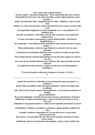 com o medo, que se apoderou dele.
"Eu bem sabia!", murmurou desgostoso. "Já me tinha lembrado! Isto é mesmo
desagradável! É para que veja como uma tolice, o mais vulgar pormenor, pode
estragar a
melhor das intenções! Sim, o chapelinho dá nas vistas... Ridículo, e é por isso que
todo
mundo o vê. Com estes farrapos, a única coisa que diz bem é o gorro, mesmo velho,
e não
este espantalho. Ninguém traz outro semelhante, vê-se a um quilômetro de
distância, fica
gravado na memória... Sobretudo o fato de não se esquecer é um argumento
comprovativo.
E o que é necessário, precisamente, é passar despercebido... Pormenores,
insignificâncias, é
isso o principal... Uma ninharia destas pode deitar tudo a perder de uma vez para
sempre..."
Tinha andado pouco; sabia até a que distância se encontrava de sua casa:
oitocentos
e trinta passos, precisamente. Quantas vezes os contou, no tempo em que fazia
projetos!
Nesse tempo não dava grande importância aos seus desvarios, apenas se excitava
com eles
por causa da sua ousadia quimérica mas sedutora. Mas agora, passado um mês,
começava
já a olhá-los de outra maneira, e, apesar de tudo, dos seus desanimadores
monólogos a
2 Carroça de quatro rodas para transporte de cargas. (N. do E.)
5
respeito da sua inércia e indecisão, ia-se acostumando, quase sem querer, a
considerar
aquele sonho escandaloso como um empreendimento, embora ele próprio não
acreditasse
nele. Agora ia ali a ensaiar aquele empreendimento e a sua comoção aumentava à
medida
que ia caminhando.
De coração palpitante e tomado de um tremor nervoso, aproximou-se do imenso
edifício que se erguia de um lado sobre o canal, e do outro dava para a rua de...
Essa casa
compunha-se de pequenos andares, e todos os seus inquilinos pertenciam às classes
trabalhadoras: alfaiates, serralheiros, cozinheiros, alguns alemães, mulheres de
vida
irregular, modestos empregados etc. Os que entravam e os que saíam
encontravam-se nas
duas portas e nos dois pátios da casa. Havia três ou quatro porteiros. O rapaz
estava muito
satisfeito por não se ter encontrado com ninguém, e, logo a seguir, deslizou da
 