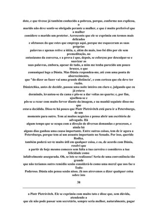 dote, e que tivesse já também conhecido a pobreza, porque, conforme nos explicou,
o
marido não deve sentir-se obrigado perante a mulher, e que é muito preferível que
a mulher
considere o marido um protetor. Acrescento que ele se exprimiu em termos mais
delicados
e afetuosos do que estes que emprego aqui, porque me esqueceram as suas
próprias
palavras e apenas retive a idéia, e, além do mais, isso foi dito por ele sem
premeditação, no
entusiasmo da conversa, e a prova é que, depois, se esforçou por desculpar-se e
suavizar as
suas palavras, embora, apesar de tudo, a mim me tenha parecido um pouco
brusco, o que
comuniquei logo a Dúnia. Mas Dúnia respondeu-me, até com uma ponta de
aborrecimento,
que "do dizer ao fazer vai uma grande distância', e com certeza que ela deve ter
razão.
Dúnietchka, antes de decidir, passou uma noite inteira em claro e, julgando que eu
já estava
dormindo, levantou-se da cama e pôs-se a dar voltas no quarto; e, por fim,
ajoelhou-se e
pôs-se a rezar com muito fervor diante da imagem, e na manhã seguinte disse-me
que
estava decidida. Disse-te há pouco que Piotr Pietróvitch está para ir a Petersburgo,
de um
momento para outro. Tem aí muitos negócios e pensa abrir um escritório de
advogado. Há
algum tempo que se ocupa com a direção de diversas demandas e processos, e
ainda há
alguns dias ganhou uma causa importante. Entre outras coisas, tem de ir agora a
Petersburgo, porque tem aí um assunto importante no Senado. Por isso, querido
Rodka,
também poderá ser-te muito útil em qualquer coisa, e eu, de acordo com Dúnia,
resolvi que
a partir de hoje mesmo comeces sem falta a tua carreira e consideres a tua
felicidade como
infalivelmente assegurada. Oh, se isto se realizasse! Seria de uma conveniência tão
grande
que não teríamos outro remédio senão considerá-lo como uma mercê que nos faz o
Todo-
Poderoso. Dúnia não pensa senão nisso. Já nos atrevemos a dizer qualquer coisa
sobre isto
38
a Piotr Pietróvitch. Ele se exprimiu com muito tato e disse que, sem dúvida,
atendendo a
que ele não pode passar sem secretário, sempre seria melhor, naturalmente, pagar
 