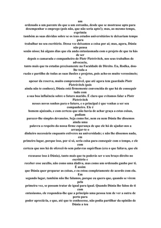 um
ordenado a um parente do que a um estranho, desde que se mostrasse apto para
desempenhar o emprego (pois não, que não seria apto!); mas, ao mesmo tempo,
exprimiu
também as suas dúvidas sobre se os teus estudos universitários te deixariam tempo
para
trabalhar no seu escritório. Dessa vez deixamos a coisa por aí; mas, agora, Dúnia
não pensa
senão nisso; há alguns dias que ela anda entusiasmada com o projeto de que tu hás
de ser
depois o camarada e companheiro de Piotr Pietróvitch, nos seus trabalhos de
advocacia,
tanto mais que tu estudas precisamente na Faculdade de Direito. Eu, Rodka, dou-
lhe toda a
razão e partilho de todas as suas ilusões e projetos, pois acho-os muito verossímeis;
e,
apesar da reserva, muito compreensível, que até agora tem guardado Piotr
Pietróvitch (pois
ainda não te conhece), Dúnia está firmemente convencida de que há de conseguir
tudo com
a sua boa influência sobre o futuro marido. É claro que evitamos falar a Piotr
Pietróvitch
nesses novos sonhos para o futuro, e o principal é que venhas a ser seu
companheiro. Ele é
homem ajuizado, e com certeza que não havia de achar graça a estas coisas,
podiam
parecer-lhe simples devaneios. Seja como for, nem eu nem Dúnia lhe dissemos
ainda uma
palavra a respeito da nossa firme esperança de que ele há de ajudar-nos a
arranjar-te o
dinheiro necessário enquanto estiveres na universidade; e não lhe dissemos nada,
em
primeiro lugar, porque isso, por si só, seria coisa para conseguir com o tempo, e ele
com
certeza que nos há de oferecê-lo sem palavras supérfluas (era o que faltava, que ele
recusasse isso à Dúnia), tanto mais que tu poderás ser o seu braço direito no
escritório e
receber esse auxílio, não como uma dádiva, mas como um ordenado ganho por ti.
É assim
que Dúnia quer preparar as coisas, e eu estou completamente de acordo com ela.
Em
segundo lugar, também não lhe falamos, porque eu quero que, quando se virem
pela
primeira vez, se possam tratar de igual para igual. Quando Dúnia lhe falou de ti
com
entusiasmo, ele respondeu-lhe que a princípio uma pessoa tem de ver a outra de
perto para
poder apreciá-la, e que, até que te conhecesse, não podia partilhar da opinião de
Dúnia a teu
 