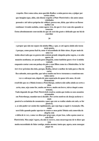 respeito. Ouve uma coisa, meu querido Rodka: a mim parece-me, a julgar por
certas coisas
que imagino (que, aliás, não dizem respeito a Piotr Pietróvitch e são antes umas
veleidades
pessoais e até talvez próprias da velhice), parece-me, dizia, que talvez eu fizesse
melhor em
continuar vivendo sozinha, como agora vivo, do que ir viver com eles quando se
casarem.
Estou absolutamente convencida de que ele será tão grato e delicado que me há de
convidar
39
e propor que não me separe da minha filha, e que, se até agora ainda não tocou
neste ponto,
é porque, como pensa fazê-lo, nem vê necessidade de falar nisso. Já por mais de
uma vez
tenho observado que os genros não sentem grande simpatia pelas sogras, e eu não
quero, de
maneira nenhuma, ser pesada para ninguém, como também quero viver à minha
vontade
enquanto contar com um pedaço de pão e com filhos como tu e Dúnietchka. Se for
possível,
irei viver próximo dos dois, porque, Rodka, deixei o melhor de tudo para o fim da
carta:
fica sabendo, meu querido, que talvez muito em breve tornemos a reunirmo-nos
todos outra
vez e a abraçar-nos, depois de uma separação de quase três anos. Já está
firmemente
resolvido que eu e Dúnia iremos a Petersburgo, embora não saiba ainda ao certo a
data
certa, mas, seja como for, muito em breve, muito em breve, talvez daqui a uma
semana.
Tudo depende do que Piotr Pietróvitch resolva; assim que tenha os seus assuntos
arrumados
em Petersburgo, mandar-nos-á decidir. Por certos motivos ele deseja acelerar o
mais
possível a cerimônia do casamento e quer que este se realize ainda este mês, se for
possível,
e, se não puder ser assim tão rapidamente, que seja logo a seguir à Assunção. Oh,
como
serei feliz quando puder apertar-te contra o meu peito! Dúnia está comovida de
alegria com
a idéia de te ver, e uma vez disse por graça que, só por isso, valia a pena casar-se
com Piotr
Pietróvitch. Meu anjo! Agora, ela não te escreve, mas encarrega-me de te dizer que
tem
muita necessidade de falar contigo, muita mesmo; tanta que, agora, nem consegue
pegar na
 
