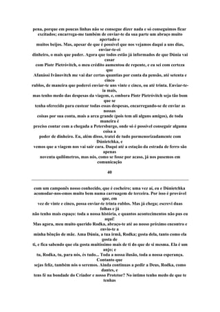 pena, porque em poucas linhas não se consegue dizer nada e só conseguimos ficar
excitados; encarrega-me também de enviar-te da sua parte um abraço muito
apertado e
muitos beijos. Mas, apesar de que é possível que nos vejamos daqui a uns dias,
enviar-te-ei
dinheiro, o mais que puder. Agora que todos estão já informados de que Dúnia vai
casar
com Piotr Pietróvitch, o meu crédito aumentou de repente, e eu sei com certeza
que
Afanássi Ivânovitch me vai dar certas quantias por conta da pensão, até setenta e
cinco
rublos, de maneira que poderei enviar-te uns vinte e cinco, ou até trinta. Enviar-te-
ia mais,
mas tenho medo das despesas da viagem, e, embora Piotr Pietróvitch seja tão bom
que se
tenha oferecido para custear todas essas despesas, encarregando-se de enviar as
nossas
coisas por sua conta, mais a arca grande (pois tem ali alguns amigos), de toda
maneira é
preciso contar com a chegada a Petersburgo, onde só é possível conseguir alguma
coisa a
poder de dinheiro. Eu, além disso, tratei de tudo pormenorizadamente com
Dúnietchka, e
vemos que a viagem nos vai sair cara. Daqui até a estação da estrada de ferro são
apenas
noventa quilômetros, mas nós, como se fosse por acaso, já nos pusemos em
comunicação
40
com um camponês nosso conhecido, que é cocheiro; uma vez aí, eu e Dúnietchka
acomodar-nos-emos muito bem numa carruagem de terceira. Por isso é provável
que, em
vez de vinte e cinco, possa enviar-te trinta rublos. Mas já chega; escrevi duas
folhas e já
não tenho mais espaço: toda a nossa história, e quantos acontecimentos não pus eu
aqui!
Mas agora, meu muito querido Rodka, abraço-te até ao nosso próximo encontro e
envio-te a
minha bênção de mãe. Ama Dúnia, a tua irmã, Rodka; gosta dela, tanto como ela
gosta de
ti, e fica sabendo que ela gosta muitíssimo mais de ti do que de si mesma. Ela é um
anjo; e
tu, Rodka, tu, para nós, és tudo... Toda a nossa ilusão, toda a nossa esperança.
Contanto que
sejas feliz, também nós o seremos. Ainda continuas a pedir a Deus, Rodka, como
dantes, e
tens fé na bondade do Criador e nosso Protetor? No íntimo tenho medo de que te
tenhas
 
