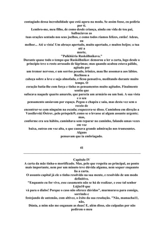 contagiado dessa incredulidade que está agora na moda. Se assim fosse, eu pediria
por ti.
Lembro-me, meu filho, de como desde criança, ainda em vida de teu pai,
balbuciavas as
tuas orações sentado nos seus joelhos, e como todos ríamos felizes, então! Adeus,
ou
melhor... Até a vista! Um abraço apertado, muito apertado, e muitos beijos; a tua
até a
morte,
"Pulkhiéria Raskólhnikova."
Durante quase todo o tempo que Raskólhnikov demorou a ler a carta, logo desde o
princípio teve o rosto arrasado de lágrimas; mas quando acabou estava pálido,
agitado por
um tremor nervoso, e um sorriso pesado, irônico, mau lhe assomava aos lábios.
Reclinou a
cabeça sobre a leve e suja almofada, e ficou pensativo, meditando durante muito
tempo. O
coração batia-lhe com força e tinha os pensamentos muito agitados. Finalmente
sentiu que
sufocava naquele quarto amarelo, que parecia um armário ou um baú. A sua vista
e o seu
pensamento ansiavam por espaço. Pegou o chapéu e saiu, mas desta vez sem o
receio de
encontrar-se com ninguém na escada; esquecera-se disso. Caminhou em direção a
Vassílievski Óstrov, pelo próspekt9, como se o levasse aí algum assunto urgente;
mas,
conforme era seu hábito, caminhava sem reparar no caminho, falando umas vezes
em voz
baixa, outras em voz alta, o que causava grande admiração nos transeuntes.
Alguns
pensavam que ia embriagado.
41
Capítulo IV
A carta da mãe tinha-o mortificado. Mas, pelo que respeita ao principal, ao ponto
mais importante, nem por um minuto teve dúvida alguma, nem sequer enquanto
lia a carta.
O assunto capital já ele o tinha resolvido na sua mente, e resolvido de um modo
definitivo.
"Enquanto eu for vivo, esse casamento não se há de realizar, e esse tal senhor
Lújin10 que
vá para o diabo! Porque o caso não oferece dúvidas", murmurava para consigo,
sorrindo e
festejando de antemão, com altivez, o êxito da sua resolução. "Não, mamacha11,
não,
Dúnia, a mim não me enganam as duas! E, além disso, são culpadas por não
pedirem o meu
 