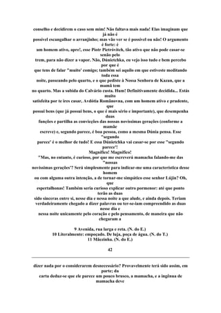 conselho e decidirem o caso sem mim! Não faltava mais nada! Elas imaginam que
já não é
possível escangalhar o arranjinho; mas vão ver se é possível ou não! O argumento
é forte: é
um homem ativo, apre!, esse Piotr Pietróvitch, tão ativo que não pode casar-se
senão pelo
trem, para não dizer a vapor. Não, Dúnietchka, eu vejo isso tudo e bem percebo
por que é
que tens de falar "muito' comigo; também sei aquilo em que estiveste meditando
toda essa
noite, passeando pelo quarto, e o que pediste à Nossa Senhora de Kazan, que a
mamã tem
no quarto. Mas a subida do Calvário custa. Hum! Definitivamente decidida... Estás
muito
satisfeita por te ires casar, Avdótia Românovna, com um homem ativo e prudente,
que
possui bens (que já possui bens, o que é mais sério e importante), que desempenha
duas
funções e partilha as convicções das nossas novíssimas gerações (conforme a
mamãe
escreve) e, segundo parece, é boa pessoa, como a mesma Dúnia pensa. Esse
"segundo
parece' é o melhor de tudo! E essa Dúnietchka vai casar-se por esse "segundo
parece'!
Magnífico! Magnífico!
"Mas, no entanto, é curioso, por que me escreverá mamacha falando-me das
"nossas
novíssimas gerações'? Será simplesmente para indicar-me uma característica desse
homem
ou com alguma outra intenção, a de tornar-me simpático esse senhor Lújin? Oh,
que
espertalhonas! Também seria curioso explicar outro pormenor: até que ponto
terão as duas
sido sinceras entre si, nesse dia e nessa noite a que alude, e ainda depois. Teriam
verdadeiramente chegado a dizer palavras ou ter-se-iam compreendido as duas
nesse dia e
nessa noite unicamente pelo coração e pelo pensamento, de maneira que não
chegaram a
9 Avenida, rua larga e reta. (N. do E.)
10 Literalmente: empoçado. De luja, poça de água. (N. do T.)
11 Mãezinha. (N. do E.)
42
dizer nada por o considerarem desnecessário? Provavelmente terá sido assim, em
parte; da
carta deduz-se que ele parece um pouco brusco, a mamacha, e a ingênua de
mamacha deve
 