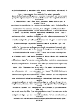 ter insinuado a Dúnia as suas observações. A outra, naturalmente, não gostaria de
ouvir
isso, e respondeu com aborrecimento. Não faltava mais nada!
Quem não ficaria aborrecido quando o assunto se compreende sem carecerem de
perguntas ingênuas e quando já está resolvido, de maneira que já não há nada a
acrescentar!
E ela a dizer-me: "Ama Dúnia, Rodka, porque ela te quer mais do que a si
própria'. Não se
dará o caso de que sinta secretos remorsos de consciência por ter obrigado a filha a
sacrificar-se? "tu és a nossa esperança, tu és tudo para nós!' Oh, mamacha!"
A cólera apoderava-se dele cada vez com mais intensidade e, se tivesse encontrado
o senhor Lújin naquele momento, poderia tê-lo assassinado. "Hum! Lá isso é
verdade",
continuou, seguindo o turbilhão das idéias que se lhe agitavam no pensamento, "lá
isso é
verdade, que é preciso 'proceder gradualmente e com tato, para se conhecer uma
pessoa';
mas o senhor Lújin não pode ser mais claro! O mais importante é que é um
"homem
prático' e, "segundo parece', boa pessoa; não dá vontade de rir isso de ele se ter
comprometido a encarregar-se das despesas da bagagem e da arca grande? Um
homem
assim não é bondoso? E as duas, a noiva e a mãe, contrataram um camponês e
farão um
trajeto numa tieliega coberta com um toldo (eu já viajei assim). Não! São apenas
noventa
quilômetros, e depois "acomodar-nos-emos ali as duas muito bem, uma carruagem
de
terceira; mil quilômetros. Está muito bem; talha-se a capa conforme o pano; que
diz a isto,
senhor Lújin? Olhe que se trata da sua noiva... E o senhor não sabia que a mãe
teve de pedir
um adiantamento sobre a sua pensão, para essa viagem? Não há dúvida de que o
senhor tem
uma maneira de pensar de comerciante; o senhor considera isto uma empresa em
que há
duas partes que devem participar nos lucros nas mesmas proporções e, portanto,
também
nos gastos; o pão e o sal juntos, mas o tabaco à parte, conforme diz o provérbio.
Simplesmente, o homem prático enganou-nos um pouquinho. O envio da bagagem
custará
menos e até é possível que o consiga grátis. Dar-se-á o caso de que nenhuma das
duas veja
isto, ou não quererão vê-lo? O certo é que estão contentes! E pensam que o melhor
ainda
está para vir! Aqui é que está o essencial, que não é a avareza, nem a tacanhez, o
caráter de
tudo isto! Será esse o tom que ele há de empregar depois do casamento, pode
prever-se
 