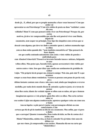 43
desde já... E, afinal, por que se propõe mamacha a fazer essas loucuras? Com que
então vai
apresentar-se em Petersburgo? Com três rublos de prata ou duas "notinhas', como
diz essa
velhinha? Hum! E com que pensará então viver em Petersburgo? Porque ela, por
certos
motivos, já deve ter compreendido que não lhe será possível viver com Dúnia,
depois do
casamento, nem sequer no princípio. Esse tipo tão simpático com certeza que se
deixou
descair com alguma, que deve ter dado a entender quem é, embora mamacha tape
os olhos
com as duas mãos quando diz: "nem também consentiria eu!' Que pensará ela
fazer depois,
em que confia contando unicamente com cento e vinte rublos de pensão e
endividada para
com Afanássi Ivânovitch? Passará os invernos fazendo toucas e mitenes, fatigando
os seus
velhos olhos. Mas penso que, fazendo tricô, apenas acrescentará vinte rublos por
ano aos
outros cento e vinte. Isso quer dizer que confia nos sentimentos de gratidão do
senhor
Lújin. "Ele próprio há de propor-me, teimará comigo.' Pois sim, pois sim! É o que
acontece
sempre a essas boas almas românticas. Vestem as pessoas com penas de pavão real,
até o
último instante contam com o bem e não com o mal, ainda que imaginem o reverso
da
medalha, por nada deste mundo dizem de antemão a palavra justa; só o terem de
pensar
nisso lhes custa; diante da verdade tapam os olhos com as mãos, até que o homem
que
imaginaram aparece e é ele próprio quem lhes abre os olhos. Mas seria curioso
saber se
esse senhor Lújin tem alguma condecoração; apostava qualquer coisa em como usa
a Santa
Ana na lapela e a põe para ir jantar com personagens oficiais ou com
comerciantes. Com
certeza que há de pô-la também no dia do seu casamento. Mas enfim, que vá para
o diabo
que o carregue! Quanto à mamacha, Deus tenha dó dela; no fim de contas ela é
assim; mas
Dúnia? Dúnietchka, minha rica, eu bem te entendo! Eu já tinha vinte anos da
última vez
que nos vimos, já compreendia o teu caráter. Mamacha diz-me na carta que
"dúnietchka é
 