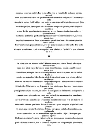 capaz de suportar muito'. Isso já eu sabia. Isso já eu sabia há meio ano apenas,
pensará
nisso, precisamente nisso, em que Dúnietchka tem muita resignação. Uma vez que
pôde
suportar o senhor Svidrigáilov com todas as suas conseqüências, é porque, de fato,
tem
muita resignação. Mas agora ela e mamacha imaginam que vão poder suportar
também o
senhor Lújin, que disserta teoricamente acerca das excelências das mulheres
apanhadas nas
malhas da pobreza e que ficam sujeitas aos seus beneméritos maridos, e perora
assim, logo
no primeiro encontro. Bem, suponhamos que ele descaíra e declarara qualquer
coisa, apesar
de ser um homem prudente (tanto, que até pode suceder que não tenha dito nada:
embora
tivesse o propósito de explicar-se depois); mas, e Dúnia, e Dúnia? Ela bem vê como
ele é, e
44
vai viver com um homem assim! Não tem mais para comer do que pão negro
amolecido em
água, mas não é capaz de vender a sua alma12 nem de trocar a sua liberdade
moral pela
comodidade; nem por todo o Schleswig-Holstein a trocaria; mas, para o senhor
Lújin, já
não é a mesma coisa. Não, Dúnia não é dessa categoria, eu bem sei, e... não há
dúvida que
não deve ter mudado durante este tempo! Que digo eu? Bem custosos de suportar
seriam os
Svidrigáilovi! Duro seria ter de passar a vida inteira, por duzentos rublos, como
preceptora,
pelas províncias; no entanto, eu sei que mais depressa a minha irmã se sujeitaria à
vida
escrava numa plantação, ou como uma pobre leitora em casa dum alemão do
Báltico, do
que a envilecer a sua alma e o seu sentido moral numa união com um homem ao
qual não
respeitasse e com o qual nada tivesse de comum... para sempre e só por interesse
pessoal!
E, ainda que o senhor Lújin fosse feito de ouro puro ou talhado em diamante,
também ela
nunca consentiria em ser a concubina legal do senhor Lújin! Então por que
consente agora?
Onde está o enigma? A coisa é clara: pela sua pessoa, para sua comodidade, nem
sequer
para salvar-se da morte, não se venderia ela; mas, em compensação, por outrem,
sim,
 