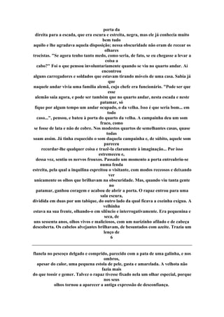 porta da
direita para a escada, que era escura e estreita, negra, mas ele já conhecia muito
bem tudo
aquilo e lhe agradava aquela disposição; nessa obscuridade não eram de recear os
olhares
trocistas. "Se agora tenho tanto medo, como seria, de fato, se eu chegasse a levar a
coisa a
cabo?" Foi o que pensou involuntariamente quando se viu no quarto andar. Aí
encontrou
alguns carregadores e soldados que estavam tirando móveis de uma casa. Sabia já
que
naquele andar vivia uma família alemã, cujo chefe era funcionário. "Pode ser que
esse
alemão saia agora, e pode ser também que no quarto andar, nesta escada e neste
patamar, só
fique por algum tempo um andar ocupado, o da velha. Isso é que seria bom... em
todo
caso...", pensou, e bateu à porta do quarto da velha. A campainha deu um som
fraco, como
se fosse de lata e não de cobre. Nos modestos quartos de semelhantes casas, quase
todas
soam assim. Já tinha esquecido o som daquela campainha e, de súbito, aquele som
pareceu
recordar-lhe qualquer coisa e trazê-la claramente à imaginação... Por isso
estremeceu e,
dessa vez, sentiu os nervos frouxos. Passado um momento a porta entreabriu-se
numa fenda
estreita, pela qual a inquilina espreitou o visitante, com modos receosos e deixando
ver
unicamente os olhos que brilhavam na obscuridade. Mas, quando viu tanta gente
no
patamar, ganhou coragem e acabou de abrir a porta. O rapaz entrou para uma
sala escura,
dividida em duas por um tabique, do outro lado da qual ficava a cozinha exígua. A
velhinha
estava na sua frente, olhando-o em silêncio e interrogativamente. Era pequenina e
seca, de
uns sessenta anos, olhos vivos e maliciosos, com um narizinho afilado e de cabeça
descoberta. Os cabelos alvejantes brilhavam, de besuntados com azeite. Trazia um
lenço de
6
flanela no pescoço delgado e comprido, parecido com a pata de uma galinha, e nos
ombros,
apesar do calor, uma pequena estola de pele, gasta e amarelada. A velhota não
fazia mais
do que tossir e gemer. Talvez o rapaz tivesse fixado nela um olhar especial, porque
nos seus
olhos tornou a aparecer a antiga expressão de desconfiança.
 