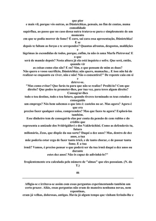 que pior
e mais vil, porque vós outras, as Dúnietchkas, pensais, no fim de contas, numa
comodidade
supérflua, ao passo que no caso dessa outra tratava-se pura e simplesmente de um
momento
em que se podia morrer de fome? É caro, sai cara essa apresentação, Dúnietchka!
E se
depois te faltam as forças e te arrependes? Quantas afrontas, desgostos, maldições
e
lágrimas às escondidas de todos, porque, enfim, tu não és uma Marfa Pietrovna! E
o que
será de mamãe depois? Nesta altura já ela está inquieta e sofre. Que será, então,
quando vir
as coisas como elas são? E eu? Sim, o que pensam de mim as duas?
Não quero o vosso sacrifício, Dúnietchka; não quero, mamacha... E isso não há de
realizar-se enquanto eu viver, não e não! Não o consentirei!" De repente caiu em si
e
deteve-se.
"Mas como evitar? Que farás tu para que não se realize? Proibi-lo? Com que
direito? Que podes tu prometer-lhes, por tua vez, para teres algum direito?
Consagrar-lhes
todo o teu destino, todo o teu futuro, quando tiveres terminado os teus estudos e
conseguido
um emprego? Nós bem sabemos o que isto é: castelos no ar. Mas agora? Agora é
que era
preciso fazer qualquer coisa, compreendes? Mas que fazes tu agora? Explorá-las
também.
Esse dinheiro tem de consegui-lo elas por conta da pensão de cem rublos e do
crédito que
representa a amizade dos Svidrigáilovi e dos Vakhrúchini. Como as defenderás tu,
futuro
milionário, Zeus, que dispõe da sua sorte? Daqui a dez anos? Mas, dentro de dez
anos, a tua
mãe poderia estar cega de fazer tanto tricô, e de tanto chorar, e de passar tanta
fome. E a tua
irmã? Vamos, é preciso pensar o que poderá ser da tua irmã daqui a dez anos ou
durante
estes dez anos! Não és capaz de adivinhá-lo?"
freqüentemente era calculada pelo número de "almas" que eles possuíam. (N. do
T.)
46
Afligia-se e irritava-se assim com essas perguntas experimentando também um
certo prazer. Aliás, essas perguntas não eram de maneira nenhuma novas, nem
repentinas,
eram já velhas, dolorosas, antigas. Havia já algum tempo que vinham ferindo-lhe e
 