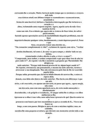 corroendo-lhe o coração. Muito; havia já muito tempo que se enraizara e crescera
nele toda
essa tristeza atual; nos últimos tempos se acumularam e reconcentraram,
assumindo a
forma de uma horrível, bárbara e fantástica interrogação que lhe torturava o
coração e a
alma, reclamando uma resposta urgente. Agora, aquela carta da mãe viera
também feri-lo
como um raio. Era evidente que agora não se tratava de ficar triste, de sofrer
passivamente,
fazendo apenas apreciações acerca da insolubilidade daqueles problemas, mas de
fazer
impreterivelmente qualquer coisa, imediatamente, o mais depressa possível. Fosse
o que
fosse, era preciso tomar uma decisão ou...
"Ou renunciar completamente à vida!", exclamou de repente com raiva. "Aceitar
o
destino docilmente, tal como é, de uma vez para sempre, e abafar tudo no seu
íntimo,
renunciando a todo o direito à ação, a viver e a amar!".
"Compreende, meu senhor, o senhor compreende o que quer dizer isso de não ter
para onde ir?", de repente veio-lhe à memória a pergunta que Marmieládov lhe
dirigira na
noite anterior. "Porque todo homem precisa de ter algum lugar aonde ir!"
De repente, estremeceu; um pensamento, o mesmo da noite anterior, tornou a
atravessar a sua imaginação. Mas não estremecera pelo fato de lhe ter ocorrido
aquela idéia.
Porque sabia, pressentia que ela havia infalivelmente de ocorrer-lhe, e estava à
espera dela;
demais, essa idéia não datava da noite anterior. Mas havia esta diferença: é que
um mês
atrás, e até essa noite, era apenas um desvario, ao passo que agora... agora surgia,
não como
um desvario, mas com uma aparência nova, de certo modo ameaçador e
absolutamente
desconhecido, e ele próprio o reconhecia... O sangue subiu-lhe à cabeça e os olhos
nublaram-se-lhe.
Apressou-se a olhar à sua volta, nem sabia bem à procura de quê. Queria sentar-se
e
procurava um banco; por isso encaminhou-se para a avenida de K... Via-se um
banco ao
longe, a uns cem passos. Dirigiu-se para ele com a máxima rapidez; mas, no
caminho,
sucedeu-lhe uma pequena aventura, que durante uns momentos atraiu toda a sua
atenção.
47
 