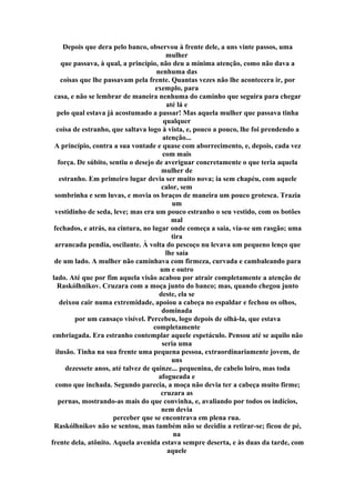 Depois que dera pelo banco, observou à frente dele, a uns vinte passos, uma
mulher
que passava, à qual, a princípio, não deu a mínima atenção, como não dava a
nenhuma das
coisas que lhe passavam pela frente. Quantas vezes não lhe acontecera ir, por
exemplo, para
casa, e não se lembrar de maneira nenhuma do caminho que seguira para chegar
até lá e
pelo qual estava já acostumado a passar! Mas aquela mulher que passava tinha
qualquer
coisa de estranho, que saltava logo à vista, e, pouco a pouco, lhe foi prendendo a
atenção...
A princípio, contra a sua vontade e quase com aborrecimento, e, depois, cada vez
com mais
força. De súbito, sentiu o desejo de averiguar concretamente o que teria aquela
mulher de
estranho. Em primeiro lugar devia ser muito nova; ia sem chapéu, com aquele
calor, sem
sombrinha e sem luvas, e movia os braços de maneira um pouco grotesca. Trazia
um
vestidinho de seda, leve; mas era um pouco estranho o seu vestido, com os botões
mal
fechados, e atrás, na cintura, no lugar onde começa a saia, via-se um rasgão; uma
tira
arrancada pendia, oscilante. À volta do pescoço nu levava um pequeno lenço que
lhe saía
de um lado. A mulher não caminhava com firmeza, curvada e cambaleando para
um e outro
lado. Até que por fim aquela visão acabou por atrair completamente a atenção de
Raskólhnikov. Cruzara com a moça junto do banco; mas, quando chegou junto
deste, ela se
deixou cair numa extremidade, apoiou a cabeça no espaldar e fechou os olhos,
dominada
por um cansaço visível. Percebeu, logo depois de olhá-la, que estava
completamente
embriagada. Era estranho contemplar aquele espetáculo. Pensou até se aquilo não
seria uma
ilusão. Tinha na sua frente uma pequena pessoa, extraordinariamente jovem, de
uns
dezessete anos, até talvez de quinze... pequenina, de cabelo loiro, mas toda
afogueada e
como que inchada. Segundo parecia, a moça não devia ter a cabeça muito firme;
cruzara as
pernas, mostrando-as mais do que convinha, e, avaliando por todos os indícios,
nem devia
perceber que se encontrava em plena rua.
Raskólhnikov não se sentou, mas também não se decidiu a retirar-se; ficou de pé,
na
frente dela, atônito. Aquela avenida estava sempre deserta, e às duas da tarde, com
aquele
 