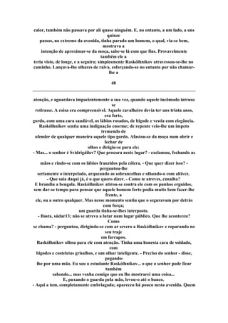 calor, também não passava por ali quase ninguém. E, no entanto, a um lado, a uns
quinze
passos, no extremo da avenida, tinha parado um homem, o qual, via-se bem,
mostrava a
intenção de aproximar-se da moça, sabe-se lá com que fins. Provavelmente
também ele a
teria visto, de longe, e a seguira; simplesmente Raskólhnikov atravessou-se-lhe no
caminho. Lançava-lhe olhares de raiva, esforçando-se no entanto por não chamar-
lhe a
48
atenção, e aguardava impacientemente a sua vez, quando aquele incômodo intruso
se
retirasse. A coisa era compreensível. Aquele cavalheiro devia ter uns trinta anos,
era forte,
gordo, com uma cara saudável, os lábios rosados, de bigode e vestia com elegância.
Raskólhnikov sentia uma indignação enorme; de repente veio-lhe um ímpeto
tremendo de
ofender de qualquer maneira aquele tipo gordo. Afastou-se da moça num abrir e
fechar de
olhos e dirigiu-se para ele:
- Mas... o senhor é Svidrigáilov? Que procura neste lugar? - exclamou, fechando as
mãos e rindo-se com os lábios franzidos pela cólera. - Que quer dizer isso? -
perguntou-lhe
seriamente o interpelado, arqueando as sobrancelhas e olhando-o com altivez.
- Que saia daqui já, é o que quero dizer. - Como te atreves, canalha?
E brandiu a bengala. Raskólhnikov atirou-se contra ele com os punhos erguidos,
sem dar-se tempo para pensar que aquele homem forte podia muito bem fazer-lhe
frente, a
ele, ou a outro qualquer. Mas nesse momento sentiu que o seguravam por detrás
com força;
um guarda tinha-se-lhes interposto.
- Basta, súdar13; não se atreva a lutar num lugar público. Que lhe aconteceu?
Como
se chama? - perguntou, dirigindo-se com ar severo a Raskólhnikov e reparando no
seu traje
em farrapos.
Raskólhnikov olhou para ele com atenção. Tinha uma honesta cara de soldado,
com
bigodes e costeletas grisalhos, e um olhar inteligente. - Preciso do senhor - disse,
pegando-
lhe por uma mão. Eu sou o estudante Raskólhnikov... o que o senhor pode ficar
também
sabendo... mas venha comigo que eu lhe mostrarei uma coisa...
E, puxando o guarda pela mão, levou-o até o banco.
- Aqui a tem, completamente embriagada; apareceu há pouco nesta avenida. Quem
 