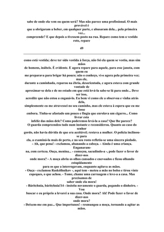 sabe de onde ela vem ou quem será? Mas não parece uma profissional. O mais
provável é
que a obrigaram a beber, em qualquer parte, e abusaram dela... pela primeira
vez...
compreende? E que depois a tivessem posto na rua. Repare como tem o vestido
roto, repare
49
como está vestida; deve ter sido vestida à força, não foi ela quem se vestiu, mas sim
mãos
de homens, inábeis. É evidente. E agora repare para aquele, para esse janota, com
quem eu
me preparava para brigar há pouco; não o conheço, vi-o agora pela primeira vez;
mas ele,
durante a caminhada, reparou na ébria, desorientada, e agora estava com grande
vontade de
aproximar-se dela e de no estado em que está levá-la sabe-se lá para onde... Deve
ser isso,
acredite que não estou a enganá-lo. Eu bem vi como ele a observou e vinha atrás
dela,
simplesmente eu me atravessei no seu caminho, mas ele estava à espera que eu me
fosse
embora. Tinha-se afastado um pouco e fingia que enrolava um cigarro... Como
livrar esta
infeliz das mãos dele? Como poderemos levá-la a casa? Que lhe parece?
O guarda compreendeu tudo num instante e reconsiderou. Quanto ao caso do
senhor
gordo, não havia dúvida de que era aceitável; restava a mulher. O polícia inclinou-
se para
ela, a examiná-la mais de perto, e no seu rosto refletiu-se uma sincera piedade.
- Ah, que pena! - exclamou, abanando a cabeça. - Ainda é uma criança.
Enganaram-
na, com certeza. Ouça, menina... - começou, sacudindo-a -, pode fazer o favor de
dizer-nos
onde mora? - A moça abriu os olhos cansados e enevoados e ficou olhando
estupidamente
para os que a interrogavam, enquanto agitava as mãos.
- Ouça - exclamou Raskólhnikov -, aqui tem - meteu a mão no bolso e tirou vinte
copeques, o que achou. - Tome, chame uma carruagem e leve-a a casa. Mas
precisamos de
saber onde ela mora!
- Báritchnia, báritchnia!14 - insistiu novamente o guarda, pegando o dinheiro. -
Vou
buscar e eu próprio a levarei a sua casa. Onde mora? Ah! Pode fazer o favor de
dizer-nos
onde mora?
- Deixem-me em paz... Que importunos! - resmungou a moça, tornando a agitar as
mãos.
 