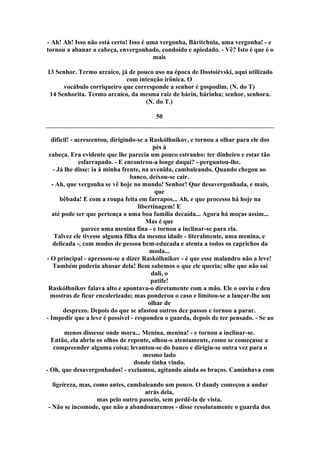 - Ah! Ah! Isso não está certo! Isso é uma vergonha, Báritchnia, uma vergonha! - e
tornou a abanar a cabeça, envergonhado, condoído e apiedado. - Vê? Isto é que é o
mais
13 Senhor. Termo arcaico, já de pouco uso na época de Dostoiévski, aqui utilizado
com intenção irônica. O
vocábulo corriqueiro que corresponde a senhor é gospodim. (N. do T)
14 Senhorita. Termo arcaico, da mesma raiz de bárin, bárinha; senhor, senhora.
(N. do T.)
50
difícil! - acrescentou, dirigindo-se a Raskólhnikov, e tornou a olhar para ele dos
pés à
cabeça. Era evidente que lhe parecia um pouco estranho: ter dinheiro e estar tão
esfarrapado. - E encontrou-a longe daqui? - perguntou-lhe.
- Já lhe disse: ia à minha frente, na avenida, cambaleando. Quando chegou ao
banco, deixou-se cair.
- Ah, que vergonha se vê hoje no mundo! Senhor! Que desavergonhada, e mais,
que
bêbada! E com a roupa feita em farrapos... Ah, e que processo há hoje na
libertinagem! E
até pode ser que pertença a uma boa família decaída... Agora há moças assim...
Mas é que
parece uma menina fina - e tornou a inclinar-se para ela.
Talvez ele tivesse alguma filha da mesma idade - literalmente, uma menina, e
delicada -, com modos de pessoa bem-educada e atenta a todos os caprichos da
moda...
- O principal - apressou-se a dizer Raskólhnikov - é que esse malandro não a leve!
Também poderia abusar dela! Bem sabemos o que ele queria; olhe que não sai
dali, o
patife!
Raskólhnikov falava alto e apontava-o diretamente com a mão. Ele o ouviu e deu
mostras de ficar encolerizado; mas ponderou o caso e limitou-se a lançar-lhe um
olhar de
desprezo. Depois do que se afastou outros dez passos e tornou a parar.
- Impedir que a leve é possível - respondeu o guarda, depois de ter pensado. - Se ao
menos dissesse onde mora... Menina, menina! - e tornou a inclinar-se.
Então, ela abriu os olhos de repente, olhou-o atentamente, como se começasse a
compreender alguma coisa; levantou-se do banco e dirigiu-se outra vez para o
mesmo lado
donde tinha vindo.
- Oh, que desavergonhados! - exclamou, agitando ainda os braços. Caminhava com
ligeireza, mas, como antes, cambaleando um pouco. O dandy começou a andar
atrás dela,
mas pelo outro passeio, sem perdê-la de vista.
- Não se incomode, que não a abandonaremos - disse resolutamente o guarda dos
 