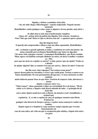 51
bigodes, e deitou a caminhar atrás dela.
- Ah, até onde chega a libertinagem! - repetiu suspirando. Naquele mesmo
momento
Raskólhnikov sentiu qualquer coisa, como se alguém o tivesse picado; num abrir e
fechar
de olhos deu-se nele uma transformação completa.
- Ouça, eh! - gritou atrás do polícia dos bigodes. Este estacou, virando-se.
- Pare! Mas que tem? Deixe-a! Que se divirta com ela! - e apontava para o janota. -
Que lhe importa isso?
O guarda não compreendia e olhou-o com uns olhos espantados. Raskólhnikov
sorriu.
- Ah! - exclamou o guarda agitando as mãos, e continuou no rastro do janota e da
moça, tomando provavelmente Raskólhnikov por louco ou algo pior.
"Os meus vinte copeques voaram", resmungou Raskólhnikov, que ficara sozinho.
"Bem, agora vai também extorquir dinheiro ao outro, ele deixa a mulher e acabou-
se... Mas
para que me meto eu a ajudar os outros? A mim, quem é que me ajuda? Tenho eu
o direito
de ajudar alguém? Que se comam vivos uns aos outros... Quero lá saber! Como me
atrevi a
dar-lhe esses vinte copeques? Porventura eram meus?"
Apesar dessas palavras estranhas, o certo é que sentia pena. Tornou a sentar-se no
banco abandonado. Os seus pensamentos divagavam... E nesse momento era-lhe
também
muito doloroso pensar fosse no que fosse. Gostaria de esquecer tudo, adormecer e
tornar
depois a começar outra vez...
"Pobre moça!", disse, pousando o olhar na extremidade livre do banco. "Há de
voltar a si e chorar, e depois a mãe ficará sabendo de tudo... A princípio há de
bater-lhe
com a mão; depois açoitá-la-á com o chicote, de maneira cruel e humilhante, e
acabará por
expulsá-la... E, se não a expulsa de casa, de qualquer maneira uma Dária
Frántsovna
qualquer não deixará de farejar a presa, e a pobre moça começará a andar aos
tombos.
Depois segue-se o hospital (é o que acontece sempre àquelas que viveram
honestamente em
casa de suas mães, até o dia em que se escaparam pela calada), e depois irão outra
vez para
52
 