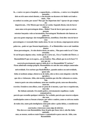 lá... e outra vez para o hospital... a aguardente... a taberna... e outra vez o hospital;
passados
dois ou três anos estará doente, e com dezoito ou dezenove de idade será tudo o
mais... Não
as conheci eu assim, por acaso? Mas que me importam elas? Apesar de que sempre
me
importavam... Ufa! Dizem que tem de ser assim. Segundo dizem, tem de haver
todos os
anos uma certa porcentagem delas... Diabo! Tem de haver para que as outras
possam
ostentar louçania e não as incomodem. Porcentagem! Realmente são famosas as
palavras
que essa gente emprega: são tranqüilizadoras, científicas. Está dito: tem de haver
essa
porcentagem e é escusado falar muito nisso. Se em vez dessas, empregassem outras
palavras... pode ser que fossem inquietantes... E se Dúnietchka vem a cair também
dentro
dessa porcentagem... Se não dentro desta, na outra... Mas para onde ia eu? Coisa
estranha.
Se saí foi para alguma coisa. Assim que li a carta saí... Era a Vassílievski Óstrov, à
casa de
Razumíkhin15 que eu ia agora... já me lembro. Mas, afinal, que ia eu lá fazer? E
por que me
ocorreria precisamente agora a idéia de ir ver Razumíkhin? É curioso."
Ficou admirado consigo próprio. Razumíkhin era um dos seus antigos camaradas
da
universidade. Era curioso que Raskólhnikov, quando andava na universidade,
quase não
tinha aí nenhum amigo; afastava-se de todos, não se dava com ninguém e não lhe
agradava
que eles o visitassem. Aliás, não tardou também que eles lhe voltassem as costas.
Não
tomava parte em coisa nenhuma, nem nas reuniões gerais, nem nas discussões,
nem nos
recreios. Estudava com afinco, sem ter pena de si mesmo, e por isso o respeitavam,
mas não
lhe tinham amizade. Era muito pobre, extremamente orgulhoso e nada
comunicativo;
parecia que escondia qualquer mistério. Na verdade, parecia que encarava alguns
dos seus
condiscípulos como se fossem crianças, por sobre o ombro, como se estivesse muito
acima
de todos eles, tanto pela inteligência como pelo saber e pelas idéias, e considerasse
as suas
convicções e interesses como algo de inferior.
Mas dava-se com Razumíkhin, fosse lá pelo que fosse; isto é, não lhe tinha
amizade,
mas, ao menos, sentia-se mais franco e comunicativo para com ele. Aliás, com
Razumíkhin
 