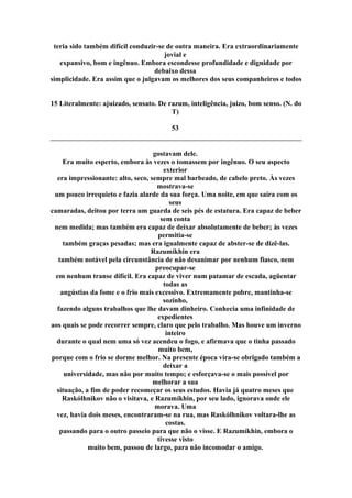 teria sido também difícil conduzir-se de outra maneira. Era extraordinariamente
jovial e
expansivo, bom e ingênuo. Embora escondesse profundidade e dignidade por
debaixo dessa
simplicidade. Era assim que o julgavam os melhores dos seus companheiros e todos
15 Literalmente: ajuizado, sensato. De razum, inteligência, juizo, bom senso. (N. do
T)
53
gostavam dele.
Era muito esperto, embora às vezes o tomassem por ingênuo. O seu aspecto
exterior
era impressionante: alto, seco, sempre mal barbeado, de cabelo preto. Às vezes
mostrava-se
um pouco irrequieto e fazia alarde da sua força. Uma noite, em que saíra com os
seus
camaradas, deitou por terra um guarda de seis pés de estatura. Era capaz de beber
sem conta
nem medida; mas também era capaz de deixar absolutamente de beber; às vezes
permitia-se
também graças pesadas; mas era igualmente capaz de abster-se de dizê-las.
Razumíkhin era
também notável pela circunstância de não desanimar por nenhum fiasco, nem
preocupar-se
em nenhum transe difícil. Era capaz de viver num patamar de escada, agüentar
todas as
angústias da fome e o frio mais excessivo. Extremamente pobre, mantinha-se
sozinho,
fazendo alguns trabalhos que lhe davam dinheiro. Conhecia uma infinidade de
expedientes
aos quais se pode recorrer sempre, claro que pelo trabalho. Mas houve um inverno
inteiro
durante o qual nem uma só vez acendeu o fogo, e afirmava que o tinha passado
muito bem,
porque com o frio se dorme melhor. Na presente época vira-se obrigado também a
deixar a
universidade, mas não por muito tempo; e esforçava-se o mais possível por
melhorar a sua
situação, a fim de poder recomeçar os seus estudos. Havia já quatro meses que
Raskólhnikov não o visitava, e Razumíkhin, por seu lado, ignorava onde ele
morava. Uma
vez, havia dois meses, encontraram-se na rua, mas Raskólhnikov voltara-lhe as
costas.
passando para o outro passeio para que não o visse. E Razumíkhin, embora o
tivesse visto
muito bem, passou de largo, para não incomodar o amigo.
 