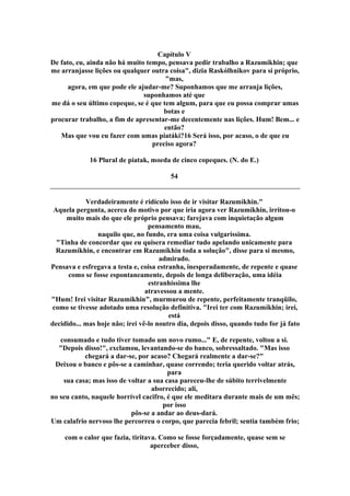 Capítulo V
De fato, eu, ainda não há muito tempo, pensava pedir trabalho a Razumíkhin; que
me arranjasse lições ou qualquer outra coisa", dizia Raskólhnikov para si próprio,
"mas,
agora, em que pode ele ajudar-me? Suponhamos que me arranja lições,
suponhamos até que
me dá o seu último copeque, se é que tem algum, para que eu possa comprar umas
botas e
procurar trabalho, a fim de apresentar-me decentemente nas lições. Hum! Bem... e
então?
Mas que vou eu fazer com umas piatáki?16 Será isso, por acaso, o de que eu
preciso agora?
16 Plural de piatak, moeda de cinco copeques. (N. do E.)
54
Verdadeiramente é ridículo isso de ir visitar Razumíkhin."
Aquela pergunta, acerca do motivo por que iria agora ver Razumíkhin, irritou-o
muito mais do que ele próprio pensava; farejava com inquietação algum
pensamento mau,
naquilo que, no fundo, era uma coisa vulgaríssima.
"Tinha de concordar que eu quisera remediar tudo apelando unicamente para
Razumíkhin, e encontrar em Razumíkhin toda a solução", disse para si mesmo,
admirado.
Pensava e esfregava a testa e, coisa estranha, inesperadamente, de repente e quase
como se fosse espontaneamente, depois de longa deliberação, uma idéia
estranhíssima lhe
atravessou a mente.
"Hum! Irei visitar Razumíkhin", murmurou de repente, perfeitamente tranqüilo,
como se tivesse adotado uma resolução definitiva. "Irei ter com Razumíkhin; irei,
está
decidido... mas hoje não; irei vê-lo noutro dia, depois disso, quando tudo for já fato
consumado e tudo tiver tomado um novo rumo..." E, de repente, voltou a si.
"Depois disso!", exclamou, levantando-se do banco, sobressaltado. "Mas isso
chegará a dar-se, por acaso? Chegará realmente a dar-se?"
Deixou o banco e pôs-se a caminhar, quase correndo; teria querido voltar atrás,
para
sua casa; mas isso de voltar a sua casa pareceu-lhe de súbito terrivelmente
aborrecido; ali,
no seu canto, naquele horrível cacifro, é que ele meditara durante mais de um mês;
por isso
pôs-se a andar ao deus-dará.
Um calafrio nervoso lhe percorreu o corpo, que parecia febril; sentia também frio;
com o calor que fazia, tiritava. Como se fosse forçadamente, quase sem se
aperceber disso,
 