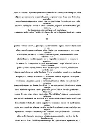 como se cedesse a alguma urgente necessidade íntima, começou a olhar para todos
os
objetos que encontrava no caminho, como se procurasse à força uma distração;
mas não o
conseguia completamente e afundava-se em meditações. Quando, estremecendo,
tornava a
levantar a cabeça e a correr os olhos à sua volta, esquecia imediatamente o que
pensara,
havia um momento, e até por onde caminhava.
Atravessou assim todo o Vassílievski Óstrov, foi ter ao Pequeno Nievá, atravessou
a
55
ponte e voltou a Ostrov. A princípio, aquela verdura e aquela frescura deleitaram
os seus
olhos cansados, acostumados ao pó da cidade, com o seu gesso e as suas casas
enormes,
tenebrosas e opressivas. Ali não havia nem angústia, nem mau cheiro, nem
tabernas. Mas
não tardou que também aquelas novas e agradáveis sensações se tornassem
doentias e
irritantes. Às vezes parava perto de alguma casa de campo afundada entre a
verdura; olhava
para o jardim, contemplava os donos nos terraços e varandas, as mulheres
ataviadas e as
crianças que brincavam no jardinzinho. Fixava sobretudo a sua atenção nas flores:
era
sempre para elas que mais olhava. Encontrava também pequenas carruagens
elegantes,
cavaleiros e amazonas; seguia-os curiosamente com o olhar e esquecia-se deles
antes que
tivessem desaparecido da sua vista. Uma vez parou e contou o dinheiro que levava
consigo:
cerca de trinta copeques. "Vinte que dei ao guarda, três a Nastácia, pela carta...
Além disso,
ontem, dei quarenta e sete ou cinqüenta a Marmieládov", pensou, enquanto, sem
saber por
que, tornava a contar o seu dinheiro; mas não tardou a esquecer-se do motivo por
que o
tinha tirado do bolso. Só tornou a aperceber-se quando passou em frente duma
casa de
pasto, uma espécie de taberna, e sentiu apetite. Quando entrou na casa bebeu um
copo de
aguardente e meteu na boca um pastel recheado com qualquer coisa. Acabou de
comê-lo
adiante. Havia muito tempo que não provava aguardente, e por isso fez-lhe
imediatamente
efeito, apesar de ter bebido apenas um copo. De repente sentiu o peso nos pés e
 