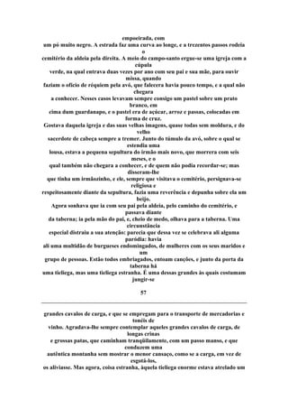 empoeirada, com
um pó muito negro. A estrada faz uma curva ao longe, e a trezentos passos rodeia
o
cemitério da aldeia pela direita. A meio do campo-santo ergue-se uma igreja com a
cúpula
verde, na qual entrava duas vezes por ano com seu pai e sua mãe, para ouvir
missa, quando
faziam o ofício de réquiem pela avó, que falecera havia pouco tempo, e a qual não
chegara
a conhecer. Nesses casos levavam sempre consigo um pastel sobre um prato
branco, em
cima dum guardanapo, e o pastel era de açúcar, arroz e passas, colocadas em
forma de cruz.
Gostava daquela igreja e das suas velhas imagens, quase todas sem moldura, e do
velho
sacerdote de cabeça sempre a tremer. Junto do túmulo da avó, sobre o qual se
estendia uma
lousa, estava a pequena sepultura do irmão mais novo, que morrera com seis
meses, e o
qual também não chegara a conhecer, e de quem não podia recordar-se; mas
disseram-lhe
que tinha um irmãozinho, e ele, sempre que visitava o cemitério, persignava-se
religiosa e
respeitosamente diante da sepultura, fazia uma reverência e depunha sobre ela um
beijo.
Agora sonhava que ia com seu pai pela aldeia, pelo caminho do cemitério, e
passava diante
da taberna; ia pela mão do pai, e, cheio de medo, olhava para a taberna. Uma
circunstância
especial distraiu a sua atenção: parecia que dessa vez se celebrava ali alguma
paródia: havia
ali uma multidão de burgueses endomingados, de mulheres com os seus maridos e
um
grupo de pessoas. Estão todos embriagados, entoam canções, e junto da porta da
taberna há
uma tieliega, mas uma tieliega estranha. É uma dessas grandes às quais costumam
jungir-se
57
grandes cavalos de carga, e que se empregam para o transporte de mercadorias e
tonéis de
vinho. Agradava-lhe sempre contemplar aqueles grandes cavalos de carga, de
longas crinas
e grossas patas, que caminham tranqüilamente, com um passo manso, e que
conduzem uma
autêntica montanha sem mostrar o menor cansaço, como se a carga, em vez de
esgotá-los,
os aliviasse. Mas agora, coisa estranha, àquela tieliega enorme estava atrelado um
 