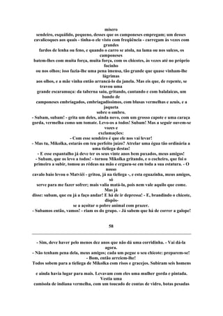 mísero
sendeiro, esquálido, pequeno, desses que os camponeses empregam; um desses
cavalicoques aos quais - tinha-o ele visto com freqüência - carregam às vezes com
grandes
fardos de lenha ou feno, e quando o carro se atola, na lama ou nos sulcos, os
camponeses
batem-lhes com muita força, muita força, com os chicotes, às vezes até no próprio
focinho
ou nos olhos; isso fazia-lhe uma pena imensa, tão grande que quase vinham-lhe
lágrimas
aos olhos, e a mãe vinha então arrancá-lo da janela. Mas eis que, de repente, se
travou uma
grande escaramuça: da taberna saiu, gritando, cantando e com balalaicas, um
bando de
camponeses embriagados, embriagadíssimos, com blusas vermelhas e azuis, e a
jaqueta
sobre o ombro.
- Subam, subam! - grita um deles, ainda novo, com um grosso capote e uma caraça
gorda, vermelha como um tomate. Levo-os a todos! Subam! Mas a seguir ouvem-se
vozes e
exclamações:
- Com esse sendeiro é que ele nos vai levar!
- Mas tu, Mikolka, estarás em teu perfeito juízo? Atrelar uma égua tão ordinária a
uma tieliega destas!
- E esse espantalho já deve ter os seus vinte anos bem puxados, meus amigos!
- Subam, que os levo a todos! - tornou Mikolka gritando, e o cocheiro, que foi o
primeiro a subir, tomou as rédeas na mão e ergueu-se em toda a sua estatura. - O
nosso
cavalo baio levou o Matviéi - gritou, já na tieliega -, e esta eguazinha, meus amigos,
só
serve para me fazer sofrer; mais valia matá-la, pois nem vale aquilo que come.
Mas já
disse: subam, que eu já a faço andar! E há de ir depressa! - E, brandindo o chicote,
dispôs-
se a açoitar o pobre animal com prazer.
- Subamos então, vamos! - riam os do grupo. - Já sabem que há de correr a galope!
58
- Sim, deve haver pelo menos dez anos que não dá uma corridinha. - Vai dá-la
agora.
- Não tenham pena dela, meus amigos; cada um pegue o seu chicote: preparem-se!
- Bom, então arreiem-lhe!
Todos sobem para a tieliega de Mikolka com risos e gracejos. Subiram seis homens
e ainda havia lugar para mais. Levavam com eles uma mulher gorda e pintada.
Vestia uma
camisola de indiana vermelha, com um toucado de contas de vidro, botas pesadas
 