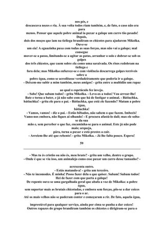 nos pés, e
descascava nozes e ria. À sua volta todos riam também, e, de fato, o caso não era
para
menos. Pensar que aquele pobre animal ia puxar a galope um carro tão pesado!
Depois,
dois dos moços que iam na tieliega brandiram os chicotes para ajudarem Mikolka.
Ouve-se
um eia! A eguazinha puxa com todas as suas forças, mas não vai a galope; mal
consegue
mover-se a passo, limitando-se a agitar as patas, arranhar o solo e dobrar-se sob os
golpes
dos três chicotes, que caem sobre ela como uma saraivada. Os risos redobram na
tieliega e
fora dela; mas Mikolka enfurece-se e com violência descarrega golpes terríveis
sobre a
pobre égua, como se acreditasse verdadeiramente que poderia ir a galope.
- Deixem-me subir a mim também, meus amigos! - grita entre a multidão um rapaz
ao qual o espetáculo fez inveja.
- Sobe! Que subam todos! - grita Mikolka. - Levo-os a todos! Vou arrear-lhe!
Bate e torna a bater, e já não sabe com que há de fustigar o animal. - Bátiuchka,
bátiuchka! - grita ele para o pai. - Bátiuchka, que está ele fazendo? Matam a pobre
égua,
bátiuchka!
- Vamos, vamos! - diz o pai. - Estão bêbados, não sabem o que fazem. Imbecis!
Vamo-nos embora, não fiques aí olhando! - E procura afastá-lo dali; mas ele solta-
se da sua
mão e, sem perceber o que faz, encaminha-se para o animal. Este já não pode
mais; arqueja,
pára, torna a puxar e está prestes a cair.
- Arreiem-lhe até que rebente! - grita Mikolka. - Já lhe falta pouco. Espera!
59
- Mas tu és cristão ou não és, meu bruto? - grita um velho, dentre o grupo.
- Onde é que se viu isso, um animalejo como esse puxar um carro desse tamanho? -
acrescenta outro.
- Estás matando-a! - grita um terceiro.
- Não te incomodes. É minha! Posso fazer dela o que quiser. Subam! Subam todos!
Hei de fazer com que parta a galope!
De repente ouve-se uma gargalhada geral que abafa a voz de Mikolka: a pobre
égua,
sem suportar mais as brutais chicotadas, e embora sem forças, pôs-se a dar coices
para o ar.
Até os mais velhos não se puderam conter e começaram a rir. De fato, aquela égua,
imprestável para qualquer serviço, ainda por cima se punha a dar coices!
Outros rapazes do grupo brandiram também os chicotes e dirigiram-se para o
 
