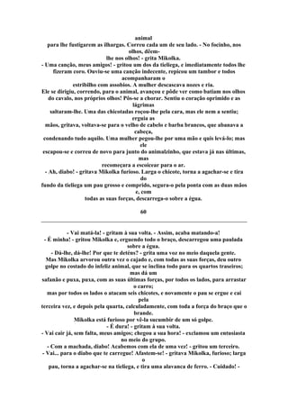 animal
para lhe fustigarem as ilhargas. Correu cada um de seu lado. - No focinho, nos
olhos, dêem-
lhe nos olhos! - grita Mikolka.
- Uma canção, meus amigos! - gritou um dos da tieliega, e imediatamente todos lhe
fizeram coro. Ouviu-se uma canção indecente, repicou um tambor e todos
acompanharam o
estribilho com assobios. A mulher descascava nozes e ria.
Ele se dirigiu, correndo, para o animal, avançou e pôde ver como batiam nos olhos
do cavalo, nos próprios olhos! Pôs-se a chorar. Sentiu o coração oprimido e as
lágrimas
saltaram-lhe. Uma das chicotadas roçou-lhe pela cara, mas ele nem a sentiu;
erguia as
mãos, gritava, voltava-se para o velho de cabelo e barba brancos, que abanava a
cabeça,
condenando tudo aquilo. Uma mulher pegou-lhe por uma mão e quis levá-lo; mas
ele
escapou-se e correu de novo para junto do animalzinho, que estava já nas últimas,
mas
recomeçara a escoicear para o ar.
- Ah, diabo! - gritava Mikolka furioso. Larga o chicote, torna a agachar-se e tira
do
fundo da tieliega um pau grosso e comprido, segura-o pela ponta com as duas mãos
e, com
todas as suas forças, descarrega-o sobre a égua.
60
- Vai matá-la! - gritam à sua volta. - Assim, acaba matando-a!
- É minha! - gritou Mikolka e, erguendo todo o braço, descarregou uma paulada
sobre a égua.
- Dá-lhe, dá-lhe! Por que te deténs? - grita uma voz no meio daquela gente.
Mas Mikolka arvorou outra vez o cajado e, com todas as suas forças, deu outro
golpe no costado do infeliz animal, que se inclina todo para os quartos traseiros;
mas dá um
safanão e puxa, puxa, com as suas últimas forças, por todos os lados, para arrastar
o carro;
mas por todos os lados o atacam seis chicotes, e novamente o pau se ergue e cai
pela
terceira vez, e depois pela quarta, calculadamente, com toda a força do braço que o
brande.
Mikolka está furioso por vê-la sucumbir de um só golpe.
- É dura! - gritam à sua volta.
- Vai cair já, sem falta, meus amigos; chegou a sua hora! - exclamou um entusiasta
no meio do grupo.
- Com a machada, diabo! Acabemos com ela de uma vez! - gritou um terceiro.
- Vai... para o diabo que te carregue! Afastem-se! - gritava Mikolka, furioso; larga
o
pau, torna a agachar-se na tieliega, e tira uma alavanca de ferro. - Cuidado! -
 