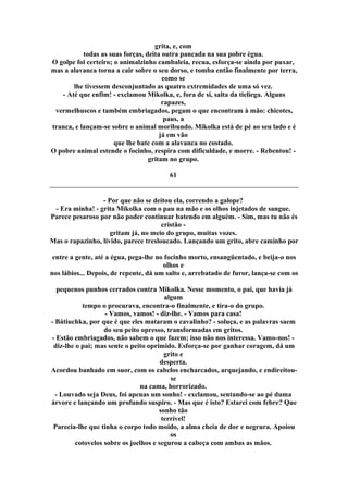 grita, e, com
todas as suas forças, deita outra pancada na sua pobre égua.
O golpe foi certeiro; o animalzinho cambaleia, recua, esforça-se ainda por puxar,
mas a alavanca torna a cair sobre o seu dorso, e tomba então finalmente por terra,
como se
lhe tivessem desconjuntado as quatro extremidades de uma só vez.
- Até que enfim! - exclamou Mikolka, e, fora de si, salta da tieliega. Alguns
rapazes,
vermelhuscos e também embriagados, pegam o que encontram à mão: chicotes,
paus, a
tranca, e lançam-se sobre o animal moribundo. Mikolka está de pé ao seu lado e é
já em vão
que lhe bate com a alavanca no costado.
O pobre animal estende o focinho, respira com dificuldade, e morre. - Rebentou! -
gritam no grupo.
61
- Por que não se deitou ela, correndo a galope?
- Era minha! - grita Mikolka com o pau na mão e os olhos injetados de sangue.
Parece pesaroso por não poder continuar batendo em alguém. - Sim, mas tu não és
cristão -
gritam já, no meio do grupo, muitas vozes.
Mas o rapazinho, lívido, parece tresloucado. Lançando um grito, abre caminho por
entre a gente, até a égua, pega-lhe no focinho morto, ensangüentado, e beija-o nos
olhos e
nos lábios... Depois, de repente, dá um salto e, arrebatado de furor, lança-se com os
pequenos punhos cerrados contra Mikolka. Nesse momento, o pai, que havia já
algum
tempo o procurava, encontra-o finalmente, e tira-o do grupo.
- Vamos, vamos! - diz-lhe. - Vamos para casa!
- Bátiuchka, por que é que eles mataram o cavalinho? - soluça, e as palavras saem
do seu peito opresso, transformadas em gritos.
- Estão embriagados, não sabem o que fazem; isso não nos interessa. Vamo-nos! -
diz-lhe o pai; mas sente o peito oprimido. Esforça-se por ganhar coragem, dá um
grito e
desperta.
Acordou banhado em suor, com os cabelos encharcados, arquejando, e endireitou-
se
na cama, horrorizado.
- Louvado seja Deus, foi apenas um sonho! - exclamou, sentando-se ao pé duma
árvore e lançando um profundo suspiro. - Mas que é isto? Estarei com febre? Que
sonho tão
terrível!
Parecia-lhe que tinha o corpo todo moído, a alma cheia de dor e negrura. Apoiou
os
cotovelos sobre os joelhos e segurou a cabeça com ambas as mãos.
 