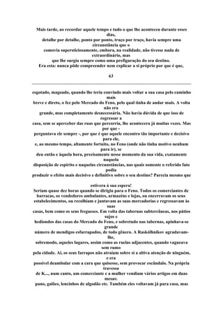 Mais tarde, ao recordar aquele tempo e tudo o que lhe aconteceu durante esses
dias,
detalhe por detalhe, ponto por ponto, traço por traço, havia sempre uma
circunstância que o
comovia supersticiosamente, embora, na realidade, não tivesse nada de
extraordinário, mas
que lhe surgia sempre como uma prefiguração do seu destino.
Era esta: nunca pôde compreender nem explicar a si próprio por que é que,
63
esgotado, magoado, quando lhe teria convindo mais voltar a sua casa pelo caminho
mais
breve e direto, o fez pelo Mercado do Feno, pelo qual tinha de andar mais. A volta
não era
grande, mas completamente desnecessária. Não havia dúvida de que isso de
regressar a
casa, sem se aperceber das ruas que percorria, lhe acontecera já muitas vezes. Mas
por que -
perguntava ele sempre -, por que é que aquele encontro tão importante e decisivo
para ele,
e, ao mesmo tempo, altamente fortuito, no Feno (onde não tinha motivo nenhum
para ir), se
deu então e àquela hora, precisamente nesse momento da sua vida, exatamente
naquela
disposição de espírito e naquelas circunstâncias, nas quais somente o referido fato
podia
produzir o efeito mais decisivo e definitivo sobre o seu destino? Parecia mesmo que
estivera à sua espera!
Seriam quase dez horas quando se dirigiu para o Feno. Todos os comerciantes de
barracas, os vendedores ambulantes, armazéns e lojas, ou encerravam os seus
estabelecimentos, ou recolhiam e juntavam as suas mercadorias e regressavam às
suas
casas, bem como os seus fregueses. Em volta das tabernas subterrâneas, nos pátios
sujos e
hediondos das casas do Mercado do Feno, e sobretudo nas tabernas, apinhava-se
grande
número de mendigos esfarrapados, de todo gênero. A Raskólhnikov agradavam-
lhe,
sobremodo, aqueles lugares, assim como as ruelas adjacentes, quando vagueava
sem rumo
pela cidade. Aí, os seus farrapos não atraíam sobre si a altiva atenção de ninguém,
e era
possível deambular com a cara que quisesse, sem provocar escândalo. Na própria
travessa
de K..., num canto, um comerciante e a mulher vendiam vários artigos em duas
mesas:
pano, galões, lencinhos de algodão etc. Também eles voltavam já para casa, mas
 
