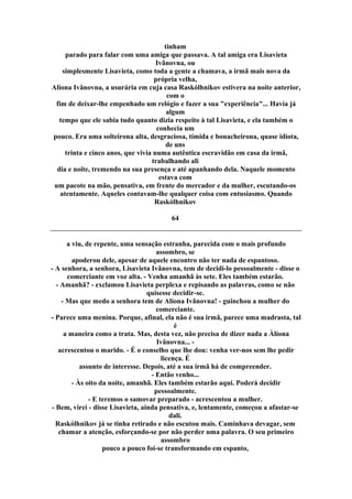 tinham
parado para falar com uma amiga que passava. A tal amiga era Lisavieta
Ivânovna, ou
simplesmente Lisavieta, como toda a gente a chamava, a irmã mais nova da
própria velha,
Alíona Ivânovna, a usurária em cuja casa Raskólhnikov estivera na noite anterior,
com o
fim de deixar-lhe empenhado um relógio e fazer a sua "experiência"... Havia já
algum
tempo que ele sabia tudo quanto dizia respeito à tal Lisavieta, e ela também o
conhecia um
pouco. Era uma solteirona alta, desgraciosa, tímida e bonacheirona, quase idiota,
de uns
trinta e cinco anos, que vivia numa autêntica escravidão em casa da irmã,
trabalhando ali
dia e noite, tremendo na sua presença e até apanhando dela. Naquele momento
estava com
um pacote na mão, pensativa, em frente do mercador e da mulher, escutando-os
atentamente. Aqueles contavam-lhe qualquer coisa com entusiasmo. Quando
Raskólhnikov
64
a viu, de repente, uma sensação estranha, parecida com o mais profundo
assombro, se
apoderou dele, apesar de aquele encontro não ter nada de espantoso.
- A senhora, a senhora, Lisavieta Ivânovna, tem de decidi-lo pessoalmente - disse o
comerciante em voz alta. - Venha amanhã às sete. Eles também estarão.
- Amanhã? - exclamou Lisavieta perplexa e repisando as palavras, como se não
quisesse decidir-se.
- Mas que medo a senhora tem de Alíona Ivânovna! - guinchou a mulher do
comerciante.
- Parece uma menina. Porque, afinal, ela não é sua irmã, parece uma madrasta, tal
é
a maneira como a trata. Mas, desta vez, não precisa de dizer nada a Àlíona
Ivânovna... -
acrescentou o marido. - É o conselho que lhe dou: venha ver-nos sem lhe pedir
licença. É
assunto de interesse. Depois, até a sua irmã há de compreender.
- Então venho...
- Às oito da noite, amanhã. Eles também estarão aqui. Poderá decidir
pessoalmente.
- E teremos o samovar preparado - acrescentou a mulher.
- Bem, virei - disse Lisavieta, ainda pensativa, e, lentamente, começou a afastar-se
dali.
Raskólhnikov já se tinha retirado e não escutou mais. Caminhava devagar, sem
chamar a atenção, esforçando-se por não perder uma palavra. O seu primeiro
assombro
pouco a pouco foi-se transformando em espanto,
 