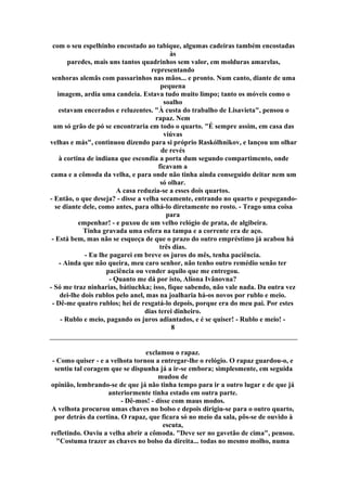 com o seu espelhinho encostado ao tabique, algumas cadeiras também encostadas
às
paredes, mais uns tantos quadrinhos sem valor, em molduras amarelas,
representando
senhoras alemãs com passarinhos nas mãos... e pronto. Num canto, diante de uma
pequena
imagem, ardia uma candeia. Estava tudo muito limpo; tanto os móveis como o
soalho
estavam encerados e reluzentes. "À custa do trabalho de Lisavieta", pensou o
rapaz. Nem
um só grão de pó se encontraria em todo o quarto. "É sempre assim, em casa das
viúvas
velhas e más", continuou dizendo para si próprio Raskólhnikov, e lançou um olhar
de revés
à cortina de indiana que escondia a porta dum segundo compartimento, onde
ficavam a
cama e a cômoda da velha, e para onde não tinha ainda conseguido deitar nem um
só olhar.
A casa reduzia-se a esses dois quartos.
- Então, o que deseja? - disse a velha secamente, entrando no quarto e pespegando-
se diante dele, como antes, para olhá-lo diretamente no rosto. - Trago uma coisa
para
empenhar! - e puxou de um velho relógio de prata, de algibeira.
Tinha gravada uma esfera na tampa e a corrente era de aço.
- Está bem, mas não se esqueça de que o prazo do outro empréstimo já acabou há
três dias.
- Eu lhe pagarei em breve os juros do mês, tenha paciência.
- Ainda que não queira, meu caro senhor, não tenho outro remédio senão ter
paciência ou vender aquilo que me entregou.
- Quanto me dá por isto, Alíona Ivânovna?
- Só me traz ninharias, bátiuchka; isso, fique sabendo, não vale nada. Da outra vez
dei-lhe dois rublos pelo anel, mas na joalharia há-os novos por rublo e meio.
- Dê-me quatro rublos; hei de resgatá-lo depois, porque era do meu pai. Por estes
dias terei dinheiro.
- Rublo e meio, pagando os juros adiantados, e é se quiser! - Rublo e meio! -
8
exclamou o rapaz.
- Como quiser - e a velhota tornou a entregar-lhe o relógio. O rapaz guardou-o, e
sentiu tal coragem que se dispunha já a ir-se embora; simplesmente, em seguida
mudou de
opinião, lembrando-se de que já não tinha tempo para ir a outro lugar e de que já
anteriormente tinha estado em outra parte.
- Dê-mos! - disse com maus modos.
A velhota procurou umas chaves no bolso e depois dirigiu-se para o outro quarto,
por detrás da cortina. O rapaz, que ficara só no meio da sala, pôs-se de ouvido à
escuta,
refletindo. Ouviu a velha abrir a cômoda. "Deve ser no gavetão de cima", pensou.
"Costuma trazer as chaves no bolso da direita... todas no mesmo molho, numa
 