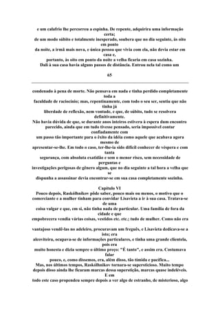 e um calafrio lhe percorreu a espinha. De repente, adquirira uma informação
certa;
de um modo súbito e totalmente inesperado, soubera que no dia seguinte, às oito
em ponto
da noite, a irmã mais nova, e única pessoa que vivia com ela, não devia estar em
casa e,
portanto, às oito em ponto da noite a velha ficaria em casa sozinha.
Dali à sua casa havia alguns passos de distância. Entrou nela tal como um
65
condenado à pena de morte. Não pensava em nada e tinha perdido completamente
toda a
faculdade de raciocínio; mas, repentinamente, com todo o seu ser, sentiu que não
tinha já
liberdade de reflexão, nem vontade, e que, de súbito, tudo se resolvera
definitivamente.
Não havia dúvida de que, se durante anos inteiros estivera à espera dum encontro
parecido, ainda que em tudo tivesse pensado, seria impossível contar
confiadamente com
um passo tão importante para o êxito da idéia como aquele que acabava agora
mesmo de
apresentar-se-lhe. Em todo o caso, ter-lhe-ia sido difícil conhecer de véspera e com
tanta
segurança, com absoluta exatidão e sem o menor risco, sem necessidade de
perguntas e
investigações perigosas de gênero algum, que no dia seguinte a tal hora a velha que
se
dispunha a assassinar devia encontrar-se em sua casa completamente sozinha.
Capítulo VI
Pouco depois, Raskólhnikov pôde saber, pouco mais ou menos, o motivo que o
comerciante e a mulher tinham para convidar Lisavieta a ir à sua casa. Tratava-se
de uma
coisa vulgar e que, em si, não tinha nada de particular. Uma família de fora da
cidade e que
empobrecera vendia várias coisas, vestidos etc. etc.; tudo de mulher. Como não era
vantajoso vendê-las no adeleiro, procuravam um freguês, e Lisavieta dedicava-se a
isto; era
alcoviteira, ocupava-se de informações particulares, e tinha uma grande clientela,
pois era
muito honesta e dizia sempre o último preço: "É tanto", e assim era. Costumava
falar
pouco, e, como dissemos, era, além disso, tão tímida e pacífica...
Mas, nos últimos tempos, Raskólhnikov tornara-se supersticioso. Muito tempo
depois disso ainda lhe ficaram marcas dessa superstição, marcas quase indeléveis.
E em
todo este caso propendeu sempre depois a ver algo de estranho, de misterioso, algo
 