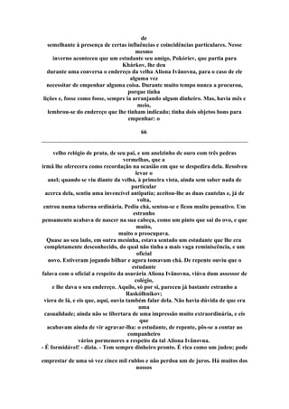 de
semelhante à presença de certas influências e coincidências particulares. Nesse
mesmo
inverno aconteceu que um estudante seu amigo, Pokóriev, que partia para
Khárkov, lhe deu
durante uma conversa o endereço da velha Alíona Ivânovna, para o caso de ele
alguma vez
necessitar de empenhar alguma coisa. Durante muito tempo nunca a procurou,
porque tinha
lições e, fosse como fosse, sempre ia arranjando algum dinheiro. Mas, havia mês e
meio,
lembrou-se do endereço que lhe tinham indicado; tinha dois objetos bons para
empenhar: o
66
velho relógio de prata, de seu pai, e um anelzinho de ouro com três pedras
vermelhas, que a
irmã lhe oferecera como recordação na ocasião em que se despedira dela. Resolveu
levar o
anel; quando se viu diante da velha, à primeira vista, ainda sem saber nada de
particular
acerca dela, sentiu uma invencível antipatia; aceitou-lhe as duas cautelas e, já de
volta,
entrou numa taberna ordinária. Pediu chá, sentou-se e ficou muito pensativo. Um
estranho
pensamento acabava de nascer na sua cabeça, como um pinto que sai do ovo, e que
muito,
muito o preocupava.
Quase ao seu lado, em outra mesinha, estava sentado um estudante que lhe era
completamente desconhecido, do qual não tinha a mais vaga reminiscência, e um
oficial
novo. Estiveram jogando bilhar e agora tomavam chá. De repente ouviu que o
estudante
falava com o oficial a respeito da usurária Alíona Ivânovna, viúva dum assessor de
colégio,
e lhe dava o seu endereço. Aquilo, só por si, pareceu já bastante estranho a
Raskólhnikov;
viera de lá, e eis que, aqui, ouvia também falar dela. Não havia dúvida de que era
uma
casualidade; ainda não se libertara de uma impressão muito extraordinária, e eis
que
acabavam ainda de vir agravar-lha: o estudante, de repente, pôs-se a contar ao
companheiro
vários pormenores a respeito da tal Alíona Ivânovna.
- É formidável! - dizia. - Tem sempre dinheiro pronto. É rica como um judeu; pode
emprestar de uma só vez cinco mil rublos e não perdoa um de juros. Há muitos dos
nossos
 