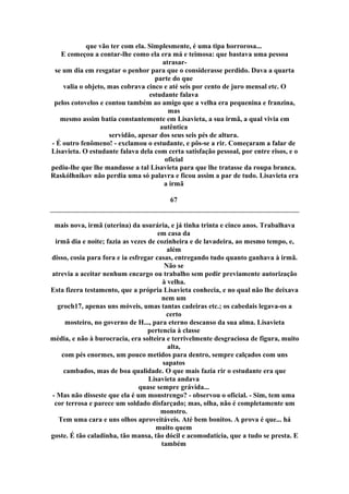 que vão ter com ela. Simplesmente, é uma tipa horrorosa...
E começou a contar-lhe como ela era má e teimosa: que bastava uma pessoa
atrasar-
se um dia em resgatar o penhor para que o considerasse perdido. Dava a quarta
parte do que
valia o objeto, mas cobrava cinco e até seis por cento de juro mensal etc. O
estudante falava
pelos cotovelos e contou também ao amigo que a velha era pequenina e franzina,
mas
mesmo assim batia constantemente em Lisavieta, a sua irmã, a qual vivia em
autêntica
servidão, apesar dos seus seis pés de altura.
- É outro fenômeno! - exclamou o estudante, e pôs-se a rir. Começaram a falar de
Lisavieta. O estudante falava dela com certa satisfação pessoal, por entre risos, e o
oficial
pediu-lhe que lhe mandasse a tal Lisavieta para que lhe tratasse da roupa branca.
Raskólhnikov não perdia uma só palavra e ficou assim a par de tudo. Lisavieta era
a irmã
67
mais nova, irmã (uterina) da usurária, e já tinha trinta e cinco anos. Trabalhava
em casa da
irmã dia e noite; fazia as vezes de cozinheira e de lavadeira, ao mesmo tempo, e,
além
disso, cosia para fora e ia esfregar casas, entregando tudo quanto ganhava à irmã.
Não se
atrevia a aceitar nenhum encargo ou trabalho sem pedir previamente autorização
à velha.
Esta fizera testamento, que a própria Lisavieta conhecia, e no qual não lhe deixava
nem um
groch17, apenas uns móveis, umas tantas cadeiras etc.; os cabedais legava-os a
certo
mosteiro, no governo de H..., para eterno descanso da sua alma. Lisavieta
pertencia à classe
média, e não à burocracia, era solteira e terrivelmente desgraciosa de figura, muito
alta,
com pés enormes, um pouco metidos para dentro, sempre calçados com uns
sapatos
cambados, mas de boa qualidade. O que mais fazia rir o estudante era que
Lisavieta andava
quase sempre grávida...
- Mas não disseste que ela é um monstrengo? - observou o oficial. - Sim, tem uma
cor terrosa e parece um soldado disfarçado; mas, olha, não é completamente um
monstro.
Tem uma cara e uns olhos aproveitáveis. Até bem bonitos. A prova é que... há
muito quem
goste. É tão caladinha, tão mansa, tão dócil e acomodatícia, que a tudo se presta. E
também
 