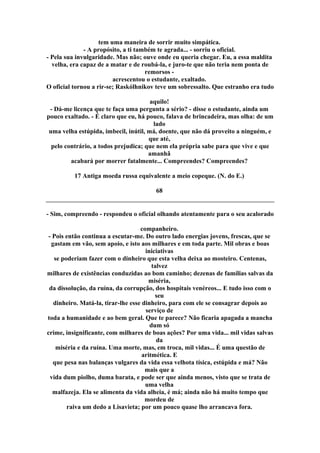 tem uma maneira de sorrir muito simpática.
- A propósito, a ti também te agrada... - sorriu o oficial.
- Pela sua invulgaridade. Mas não; ouve onde eu queria chegar. Eu, a essa maldita
velha, era capaz de a matar e de roubá-la, e juro-te que não teria nem ponta de
remorsos -
acrescentou o estudante, exaltado.
O oficial tornou a rir-se; Raskólhnikov teve um sobressalto. Que estranho era tudo
aquilo!
- Dá-me licença que te faça uma pergunta a sério? - disse o estudante, ainda um
pouco exaltado. - É claro que eu, há pouco, falava de brincadeira, mas olha: de um
lado
uma velha estúpida, imbecil, inútil, má, doente, que não dá proveito a ninguém, e
que até,
pelo contrário, a todos prejudica; que nem ela própria sabe para que vive e que
amanhã
acabará por morrer fatalmente... Compreendes? Compreendes?
17 Antiga moeda russa equivalente a meio copeque. (N. do E.)
68
- Sim, compreendo - respondeu o oficial olhando atentamente para o seu acalorado
companheiro.
- Pois então continua a escutar-me. Do outro lado energias jovens, frescas, que se
gastam em vão, sem apoio, e isto aos milhares e em toda parte. Mil obras e boas
iniciativas
se poderiam fazer com o dinheiro que esta velha deixa ao mosteiro. Centenas,
talvez
milhares de existências conduzidas ao bom caminho; dezenas de famílias salvas da
miséria,
da dissolução, da ruína, da corrupção, dos hospitais venéreos... E tudo isso com o
seu
dinheiro. Matá-la, tirar-lhe esse dinheiro, para com ele se consagrar depois ao
serviço de
toda a humanidade e ao bem geral. Que te parece? Não ficaria apagada a mancha
dum só
crime, insignificante, com milhares de boas ações? Por uma vida... mil vidas salvas
da
miséria e da ruína. Uma morte, mas, em troca, mil vidas... É uma questão de
aritmética. E
que pesa nas balanças vulgares da vida essa velhota tísica, estúpida e má? Não
mais que a
vida dum piolho, duma barata, e pode ser que ainda menos, visto que se trata de
uma velha
malfazeja. Ela se alimenta da vida alheia, é má; ainda não há muito tempo que
mordeu de
raiva um dedo a Lisavieta; por um pouco quase lho arrancava fora.
 