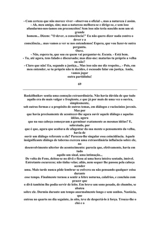 - Com certeza que não merece viver - observou o oficial -, mas a natureza é assim.
- Ah, meu amigo, sim; mas a natureza melhora-se e dirige-se, e sem isso
afundarmo-nos-íamos em preconceitos! Sem isso não teria nascido nem um só
grande
homem... Dizem: "O dever, a consciência!" Eu não quero dizer nada contra o
dever e a
consciência... mas vamos a ver se nos entendemos! Espera, que vou fazer-te outra
pergunta.
Ouve.
- Não, espera tu, que sou eu quem vai perguntar-te. Escuta. - Está bem.
- Tu, até agora, tens falado e discursado; mas dize-me: matarias tu próprio a velha
ou não?
- Claro que não! Eu, segundo a justiça... Mas isso não me diz respeito... - Pois, em
meu entender, se tu próprio não te decides, é escusado falar em justiça. Anda,
vamos jogar
outra partidinha!
69
Raskólhnikov sentia uma comoção extraordinária. Não havia dúvida de que tudo
aquilo era do mais vulgar e freqüente, e que já por mais de uma vez o ouvira,
simplesmente,
sob outras formas e a propósito de outros temas, em diálogos e raciocínios juvenis.
Mas por
que havia precisamente de acontecer-lhe agora ouvir aquele diálogo e aquelas
idéias, agora
que na sua cabeça começavam a germinar exatamente as mesmas idéias? E,
sobretudo, por
que é que, agora que acabava de afugentar da sua mente o pensamento da velha,
havia de
ouvir um diálogo referente a ela? Pareceu-lhe singular essa coincidência. Aquele
insignificante diálogo de taberna exerceu uma extraordinária influência sobre ele,
no
desenvolvimento ulterior do acontecimento: parecia que, efetivamente, havia em
tudo
aquilo um sinal, uma intimação...
De volta do Feno, deitou-se no divã e ficou aí uma hora inteira sentado, imóvel.
Entretanto escureceu; não tinha velas; aliás, nem sequer lhe passou pela cabeça
acender
uma. Mais tarde nunca pôde lembrar se estivera ou não pensando qualquer coisa
durante
esse tempo. Finalmente tornou a sentir a febre noturna, calafrios, e concluiu com
prazer que
o divã também lhe podia servir de leito. Em breve um sono pesado, de chumbo, se
abateu
sobre ele. Dormiu durante um tempo anormalmente longo e sem sonhos. Nastácia,
que
entrou no quarto no dia seguinte, às oito, teve de despertá-lo à força. Trouxe-lhe o
chá e o
 