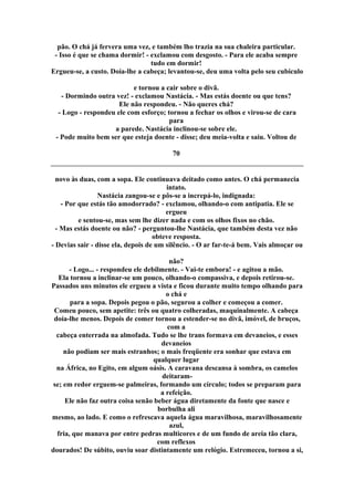 pão. O chá já fervera uma vez, e também lho trazia na sua chaleira particular.
- Isso é que se chama dormir! - exclamou com desgosto. - Para ele acaba sempre
tudo em dormir!
Ergueu-se, a custo. Doía-lhe a cabeça; levantou-se, deu uma volta pelo seu cubículo
e tornou a cair sobre o divã.
- Dormindo outra vez! - exclamou Nastácia. - Mas estás doente ou que tens?
Ele não respondeu. - Não queres chá?
- Logo - respondeu ele com esforço; tornou a fechar os olhos e virou-se de cara
para
a parede. Nastácia inclinou-se sobre ele.
- Pode muito bem ser que esteja doente - disse; deu meia-volta e saiu. Voltou de
70
novo às duas, com a sopa. Ele continuava deitado como antes. O chá permanecia
intato.
Nastácia zangou-se e pôs-se a increpá-lo, indignada:
- Por que estás tão amodorrado? - exclamou, olhando-o com antipatia. Ele se
ergueu
e sentou-se, mas sem lhe dizer nada e com os olhos fixos no chão.
- Mas estás doente ou não? - perguntou-lhe Nastácia, que também desta vez não
obteve resposta.
- Devias sair - disse ela, depois de um silêncio. - O ar far-te-á bem. Vais almoçar ou
não?
- Logo... - respondeu ele debilmente. - Vai-te embora! - e agitou a mão.
Ela tornou a inclinar-se um pouco, olhando-o compassiva, e depois retirou-se.
Passados uns minutos ele ergueu a vista e ficou durante muito tempo olhando para
o chá e
para a sopa. Depois pegou o pão, segurou a colher e começou a comer.
Comeu pouco, sem apetite: três ou quatro colheradas, maquinalmente. A cabeça
doía-lhe menos. Depois de comer tornou a estender-se no divã, imóvel, de bruços,
com a
cabeça enterrada na almofada. Tudo se lhe trans formava em devaneios, e esses
devaneios
não podiam ser mais estranhos; o mais freqüente era sonhar que estava em
qualquer lugar
na África, no Egito, em algum oásis. A caravana descansa à sombra, os camelos
deitaram-
se; em redor erguem-se palmeiras, formando um círculo; todos se preparam para
a refeição.
Ele não faz outra coisa senão beber água diretamente da fonte que nasce e
borbulha ali
mesmo, ao lado. E como o refrescava aquela água maravilhosa, maravilhosamente
azul,
fria, que manava por entre pedras multicores e de um fundo de areia tão clara,
com reflexos
dourados! De súbito, ouviu soar distintamente um relógio. Estremeceu, tornou a si,
 