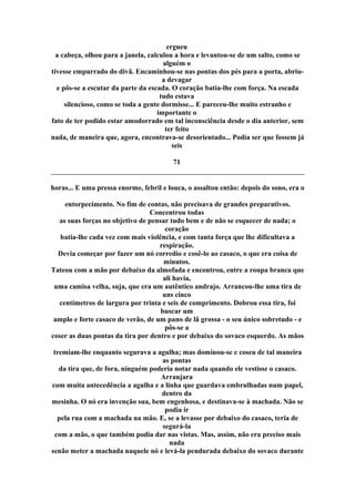 ergueu
a cabeça, olhou para a janela, calculou a hora e levantou-se de um salto, como se
alguém o
tivesse empurrado do divã. Encaminhou-se nas pontas dos pés para a porta, abriu-
a devagar
e pôs-se a escutar da parte da escada. O coração batia-lhe com força. Na escada
tudo estava
silencioso, como se toda a gente dormisse... E pareceu-lhe muito estranho e
importante o
fato de ter podido estar amodorrado em tal inconsciência desde o dia anterior, sem
ter feito
nada, de maneira que, agora, encontrava-se desorientado... Podia ser que fossem já
seis
71
horas... E uma pressa enorme, febril e louca, o assaltou então: depois do sono, era o
entorpecimento. No fim de contas, não precisava de grandes preparativos.
Concentrou todas
as suas forças no objetivo de pensar tudo bem e de não se esquecer de nada; o
coração
batia-lhe cada vez com mais violência, e com tanta força que lhe dificultava a
respiração.
Devia começar por fazer um nó corredio e cosê-lo ao casaco, o que era coisa de
minutos.
Tateou com a mão por debaixo da almofada e encontrou, entre a roupa branca que
ali havia,
uma camisa velha, suja, que era um autêntico andrajo. Arrancou-lhe uma tira de
uns cinco
centímetros de largura por trinta e seis de comprimento. Dobrou essa tira, foi
buscar um
amplo e forte casaco de verão, de um pano de lã grossa - o seu único sobretudo - e
pôs-se a
coser as duas pontas da tira por dentro e por debaixo do sovaco esquerdo. As mãos
tremiam-lhe enquanto segurava a agulha; mas dominou-se e coseu de tal maneira
as pontas
da tira que, de fora, ninguém poderia notar nada quando ele vestisse o casaco.
Arranjara
com muita antecedência a agulha e a linha que guardava embrulhadas num papel,
dentro da
mesinha. O nó era invenção sua, bem engenhosa, e destinava-se à machada. Não se
podia ir
pela rua com a machada na mão. E, se a levasse por debaixo do casaco, teria de
segurá-la
com a mão, o que também podia dar nas vistas. Mas, assim, não era preciso mais
nada
senão meter a machada naquele nó e levá-la pendurada debaixo do sovaco durante
 