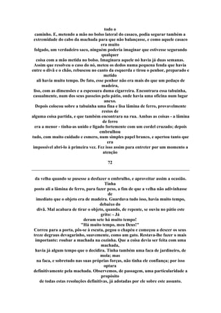 todo o
caminho. E, metendo a mão no bolso lateral do casaco, podia segurar também a
extremidade do cabo da machada para que não balançasse, e como aquele casaco
era muito
folgado, um verdadeiro saco, ninguém poderia imaginar que estivesse segurando
qualquer
coisa com a mão metida no bolso. Imaginara aquele nó havia já duas semanas.
Assim que resolveu o caso do nó, meteu os dedos numa pequena fenda que havia
entre o divã e o chão, rebuscou no canto da esquerda e tirou o penhor, preparado e
metido
ali havia muito tempo. De fato, esse penhor não era mais do que um pedaço de
madeira,
liso, com as dimensões e a espessura duma cigarreira. Encontrara essa tabuinha,
casualmente, num dos seus passeios pelo pátio, onde havia uma oficina num lugar
anexo.
Depois colocou sobre a tabuinha uma fina e lisa lâmina de ferro, provavelmente
restos de
alguma coisa partida, e que também encontrara na rua. Ambas as coisas - a lâmina
de ferro
era a menor - tinha-as unido e ligado fortemente com um cordel cruzado; depois
embrulhou
tudo, com muito cuidado e esmero, num simples papel branco, e apertou tanto que
era
impossível abri-lo à primeira vez. Fez isso assim para entreter por um momento a
atenção
72
da velha quando se pusesse a desfazer o embrulho, e aproveitar assim a ocasião.
Tinha
posto ali a lâmina de ferro, para fazer peso, a fim de que a velha não adivinhasse
de
imediato que o objeto era de madeira. Guardava tudo isso, havia muito tempo,
debaixo do
divã. Mal acabara de tirar o objeto, quando, de repente, se ouviu no pátio este
grito: - Já
deram sete há muito tempo!
"Há muito tempo, meu Deus!"
Correu para a porta, pôs-se à escuta, pegou o chapéu e começou a descer os seus
treze degraus devagarinho, suavemente, como um gato. Restava-lhe fazer o mais
importante: roubar a machada na cozinha. Que a coisa devia ser feita com uma
machada,
havia já algum tempo que o decidira. Tinha também uma faca de jardineiro, de
mola; mas
na faca, e sobretudo nas suas próprias forças, não tinha ele confiança; por isso
optara
definitivamente pela machada. Observemos, de passagem, uma particularidade a
propósito
de todas estas resoluções definitivas, já adotadas por ele sobre este assunto.
 