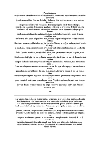 Possuíam uma
propriedade estranha: quanto mais definitivas, tanto mais monstruosas e absurdas
pareciam
depois a seus olhos. Apesar de toda a dolorosa luta interior, nunca, nem por um
instante,
chegou a acreditar na realização dos seus projetos em todo esse tempo.
E se tivesse sucedido de maneira que tudo estivesse já previsto e definitivamente
resolvido, até nos seus mais ínfimos pormenores, e não houvesse já lugar para
dúvida
nenhuma... ainda então teria desistido de tudo definitivamente, como de uma
estupidez, um
absurdo e uma coisa impossível. Mas, no que respeita aos pontos não resolvidos,
restava-
lhe ainda uma quantidade imensa de dúvidas. No que se refere ao lugar onde devia
arranjar
a machada, esse pormenor não o preocupava absolutamente nada, pois não havia
coisa mais
fácil. De fato, Nastácia, sobretudo à noite, mal parava em casa: ou ia para junto
das
vizinhas, ou ia à loja, e a porta ficava sempre aberta de par em par. A dona da casa
andava
sempre ralhando com ela, precisamente por causa disso. Portanto, não havia mais
nada a
fazer, em chegando o momento, do que entrar devagarinho e pegar na machada; e
depois,
passada uma hora (depois de tudo consumado), tornar a colocá-la no seu lugar.
Mas
também aqui surgiam algumas dúvidas: suponhamos que ele voltasse passada uma
hora
para colocá-la outra vez no seu lugar, e que Nastácia voltara durante esse tempo.
Não havia
dúvida de que teria de passar de largo e esperar que saísse outra vez. Mas se
durante todo
73
esse tempo ela precisasse da machada e se pusesse a procurá-la e a gritar... ficaria
imediatamente com suspeitas, ou, pelo menos, haveria lugar para suspeitas.
Mas isso eram pormenores, nos quais nem sequer queria pensar, além de que
também não tinha tempo para isso. Pensava no principal e os pormenores adiava-
os para
quando estivesse completamente decidido. Mas isto parecia-lhe definitivamente
irrealizável. Pelo menos era o que lhe parecia. Nunca pôde imaginar que alguma
vez
chegasse a deixar de pensar, se levantasse e... simplesmente, fosse até lá... Até
aquela sua
experiência recente (ou seja, aquela sua visita com a intenção de inspecionar
definitivamente o local), tinha-a feito apenas para experimentar; mas a sério,
nunca apenas
 