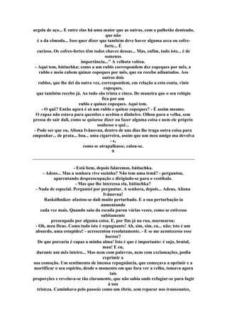 argola de aço... E entre elas há uma maior que as outras, com o palhetão denteado,
que não
é a da cômoda... Isso quer dizer que também deve haver alguma arca ou cofre-
forte... É
curioso. Os cofres-fortes têm todos chaves dessas... Mas, enfim, tudo isto... é de
somenos
importância..." A velhota voltou.
- Aqui tem, bátiuchka; como a um rublo correspondem dez copeques por mês, a
rublo e meio cabem quinze copeques por mês, que eu recebo adiantados. Aos
outros dois
rublos, que lhe dei da outra vez, correspondem, em relação a esta conta, vinte
copeques,
que também recebo já. Ao todo são trinta e cinco. De maneira que o seu relógio
fica por um
rublo e quinze copeques. Aqui tem.
- O quê? Então agora é só um rublo e quinze copeques? - É assim mesmo.
O rapaz não estava para questões e aceitou o dinheiro. Olhou para a velha, sem
pressa de sair dali, como se quisesse dizer ou fazer alguma coisa e nem ele próprio
soubesse o quê...
- Pode ser que eu, Alíona Ivânovna, dentro de uns dias lhe traga outra coisa para
empenhar... de prata... boa... uma cigarreira, assim que um meu amigo ma devolva
- e,
como se atrapalhasse, calou-se.
9
- Está bem, depois falaremos, bátiuchka.
- Adeus... Mas a senhora vive sozinha? Não tem uma irmã? - perguntou,
aparentando despreocupação e dirigindo-se para o vestíbulo.
- Mas que lhe interessa ela, bátiuchka?
- Nada de especial. Perguntei por perguntar. A senhora, depois... Adeus, Alíona
Ivânovna!
Raskólhnikov afastou-se dali muito perturbado. E a sua perturbação ia
aumentando
cada vez mais. Quando saiu da escada parou várias vezes, como se estivesse
subitamente
preocupado por alguma coisa. E, por fim já na rua, murmurou:
- Oh, meu Deus. Como tudo isto é repugnante! Ah, sim, sim, eu... não; isto é um
absurdo, uma estupidez! - acrescentou resolutamente. - E se me acontecesse esse
horror?
De que porcaria é capaz a minha alma! Isto é que é importante: é sujo, brutal,
mau! E eu,
durante um mês inteiro... Mas nem com palavras, nem com exclamações, podia
exprimir a
sua comoção. Um sentimento de imensa repugnância, que começava a oprimir e a
mortificar o seu espírito, desde o momento em que fora ver a velha, tomava agora
tais
proporções e revelava-se tão claramente, que não sabia onde refugiar-se para fugir
à sua
tristeza. Caminhava pelo passeio como um ébrio, sem reparar nos transeuntes,
 