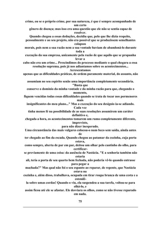 crime, ou se o próprio crime, por sua natureza, é que é sempre acompanhado de
um certo
gênero de doença; mas isso era uma questão que ele não se sentia capaz de
resolver.
Quando chegou a essas deduções, decidiu que, pelo que lhe dizia respeito,
pessoalmente e ao seu projeto, não era possível que se produzissem semelhantes
colapsos
morais, pois nem a sua razão nem a sua vontade haviam de abandoná-lo durante
toda a
execução da sua empresa, unicamente pela razão de que aquilo que se propunha
levar a
cabo não era um crime... Prescindimos do processo mediante o qual chegara a essa
resolução suprema, pois já nos adiantamos sobre os acontecimentos...
Acrescentamos
apenas que as dificuldades práticas, de ordem puramente material, do assunto, não
assumiam no seu espírito senão uma importância completamente secundária.
"Basta que
conserve o domínio da minha vontade e da minha razão para que, chegando o
momento,
fiquem vencidas todas essas dificuldades quando se trata de tocar nos pormenores
mais
insignificantes do meu plano..." Mas a execução do seu desígnio ia-se adiando.
Cada vez
tinha menos fé na possibilidade de as suas resoluções assumirem um caráter
definitivo e,
chegada a hora, os acontecimentos tomarem um rumo completamente diferente,
imprevisto,
para não dizer inesperado.
Uma circunstância das mais vulgares colocou-o num beco sem saída, ainda antes
de
ter chegado ao fim da escada. Quando chegou ao patamar da cozinha, cuja porta
estava,
como sempre, aberta de par em par, deitou um olhar pelo cantinho do olho, para
certificar-
se previamente de uma coisa: da ausência de Nastácia. "E a senhoria também não
estaria
ali, teria a porta de seu quarto bem fechada, não poderia vê-lo quando entrasse
para pegar a
machada?" Mas qual não foi o seu espanto ao reparar, de repente, que Nastácia
estava na
cozinha e, além disso, trabalhava, ocupada em tirar roupa branca de uma cesta e a
estendê-
la sobre umas cordas! Quando o viu, ela suspendeu a sua tarefa, voltou-se para
olhá-lo, e
assim ficou até ele se afastar. Ele desviara os olhos, como se não tivesse reparado
em nada.
75
 