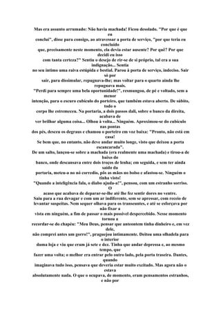 Mas era assunto arrumado: Não havia machada! Ficou desolado. "Por que é que
eu
concluí", disse para consigo, ao atravessar a porta de serviço, "por que teria eu
concluído
que, precisamente neste momento, ela devia estar ausente? Por quê? Por que
decidi eu isso
com tanta certeza?" Sentiu o desejo de rir-se de si próprio, tal era a sua
indignação... Sentia
no seu íntimo uma raiva estúpida e bestial. Parou à porta de serviço, indeciso. Sair
só por
sair, para dissimular, repugnava-lhe; mas voltar para o quarto ainda lhe
repugnava mais.
"Perdi para sempre uma bela oportunidade!", resmungou, de pé e voltado, sem a
menor
intenção, para o escuro cubículo do porteiro, que também estava aberto. De súbito,
todo o
corpo lhe estremeceu. Na portaria, a dois passos dali, sobre o banco da direita,
acabava de
ver brilhar alguma coisa... Olhou à volta... Ninguém. Aproximou-se do cubículo
nas pontas
dos pés, desceu os degraus e chamou o porteiro em voz baixa: "Pronto, não está em
casa!
Se bem que, no entanto, não deve andar muito longe, visto que deixou a porta
escancarada".
De um salto, lançou-se sobre a machada (era realmente uma machada) e tirou-a de
baixo do
banco, onde descansava entre dois troços de lenha; em seguida, e sem ter ainda
saído da
portaria, meteu-a no nó corredio, pôs as mãos no bolso e afastou-se. Ninguém o
tinha visto!
"Quando a inteligência fala, o diabo ajuda-a!", pensou, com um estranho sorriso.
O
acaso que acabava de deparar-se-lhe até lhe fez sentir dores no ventre.
Saiu para a rua devagar e com um ar indiferente, sem se apressar, com receio de
levantar suspeitas. Nem sequer olhava para os transeuntes, e até se esforçava por
não fixar a
vista em ninguém, a fim de passar o mais possível despercebido. Nesse momento
tornou a
recordar-se do chapéu: "Meu Deus, pensar que anteontem tinha dinheiro e, em vez
dele,
não comprei antes um gorro!", praguejou intimamente. Deitou uma olhadela para
o interior
duma loja e viu que eram já sete e dez. Tinha que andar depressa e, ao mesmo
tempo, que
fazer uma volta; o melhor era entrar pelo outro lado, pela porta traseira. Dantes,
quando
imaginava tudo isso, pensava que deveria estar muito excitado. Mas agora não o
estava
absolutamente nada. O que o ocupava, de momento, eram pensamentos estranhos,
e não por
 